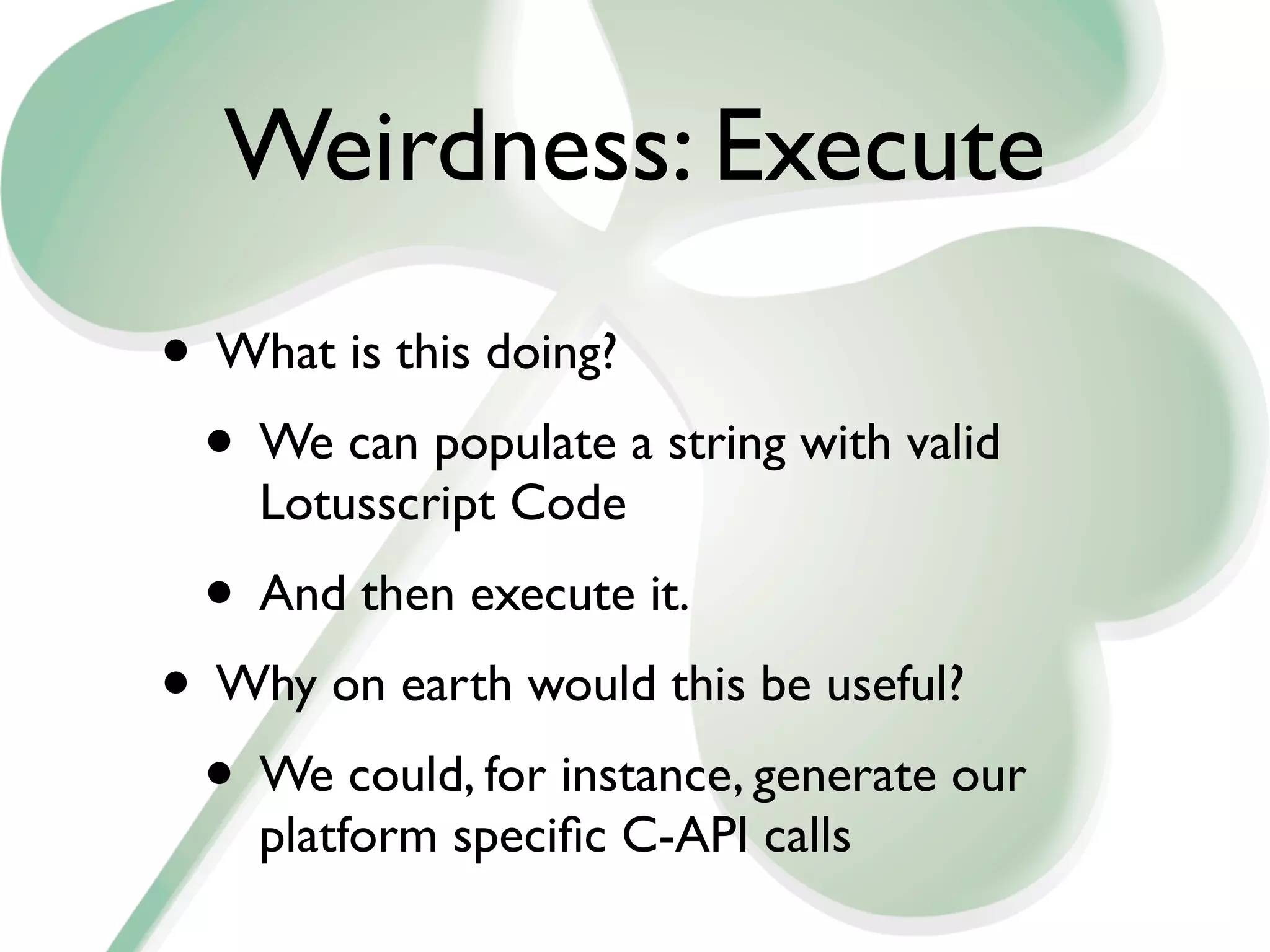 Weirdness: Execute
• What is this doing?
 • We can populate a string with valid
    Lotusscript Code
 • And then execute it.
• Why on earth would this be useful?
 • We could, for instance, generate our
    platform speciﬁc C-API calls
 