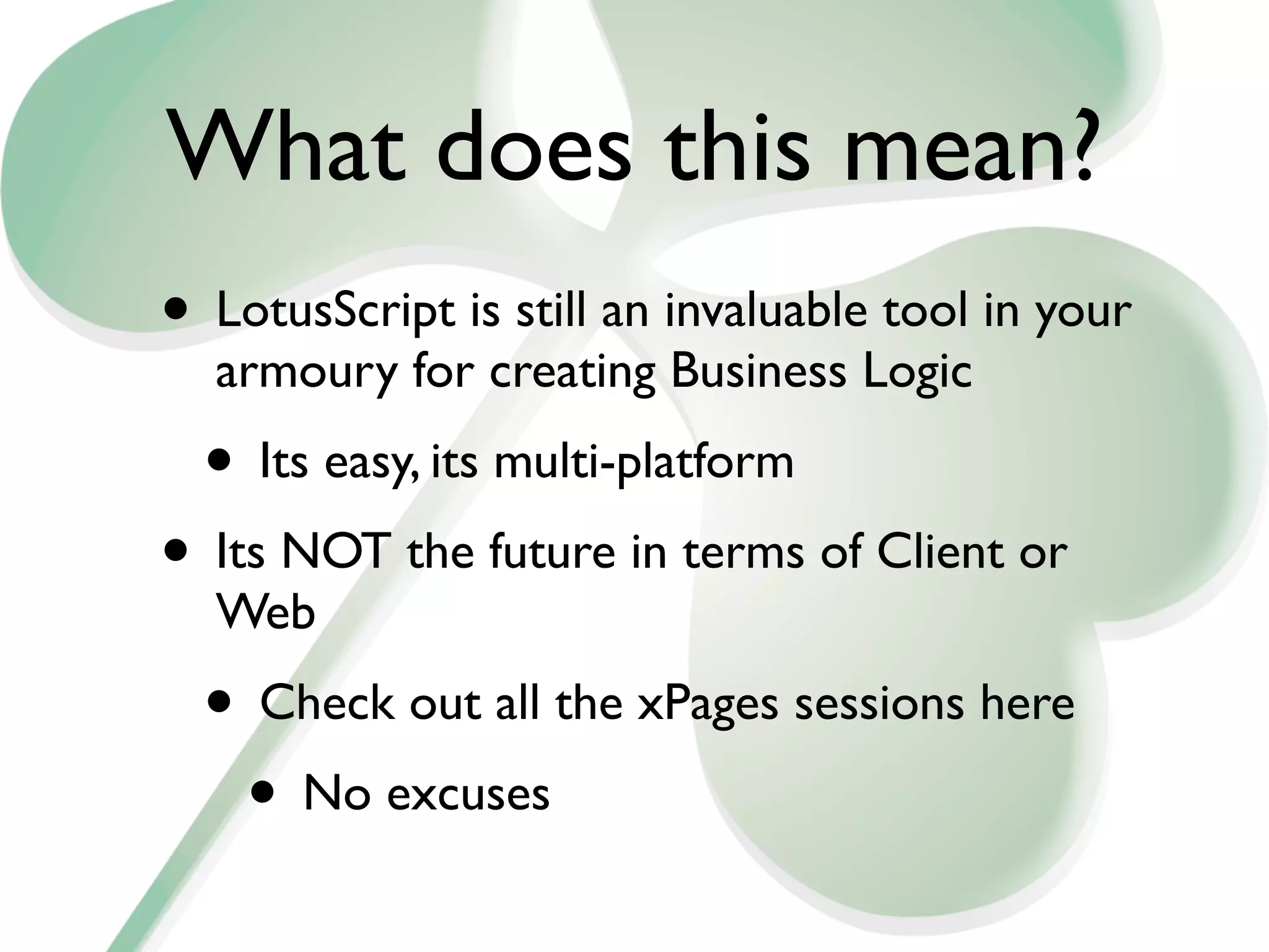What does this mean?
• LotusScript is still an invaluable tool in your
  armoury for creating Business Logic
  • Its easy, its multi-platform
• Its NOT the future in terms of Client or
  Web
  • Check out all the xPages sessions here
   • No excuses
 
