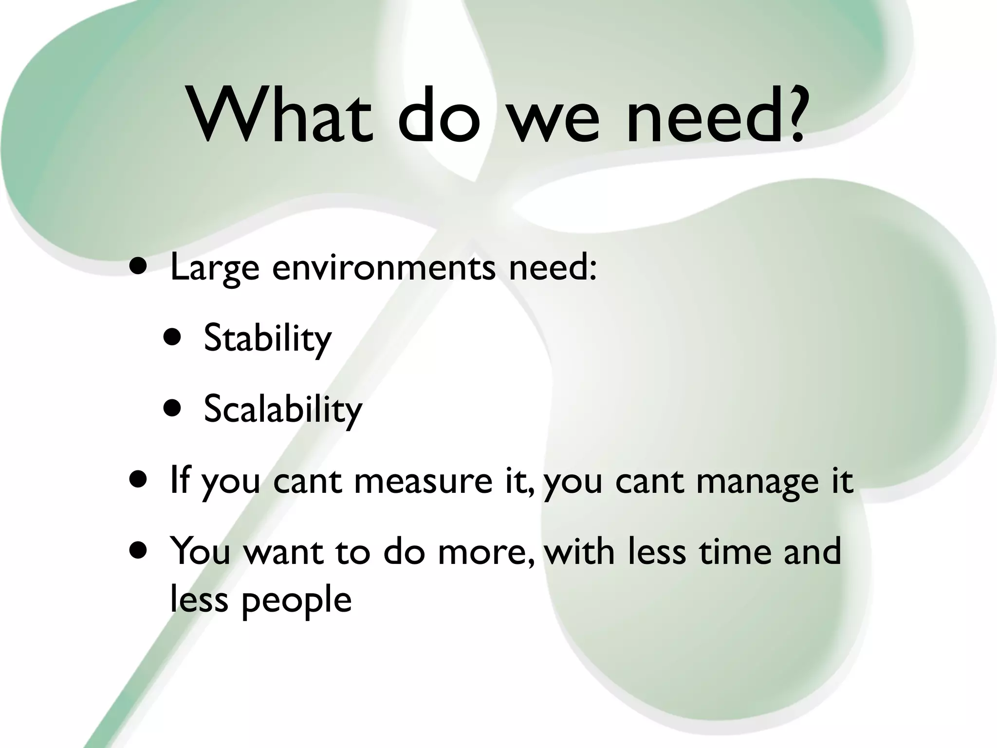 What do we need?
• Large environments need:
 • Stability
 • Scalability
• If you cant measure it, you cant manage it
• You want to do more, with less time and
  less people
 