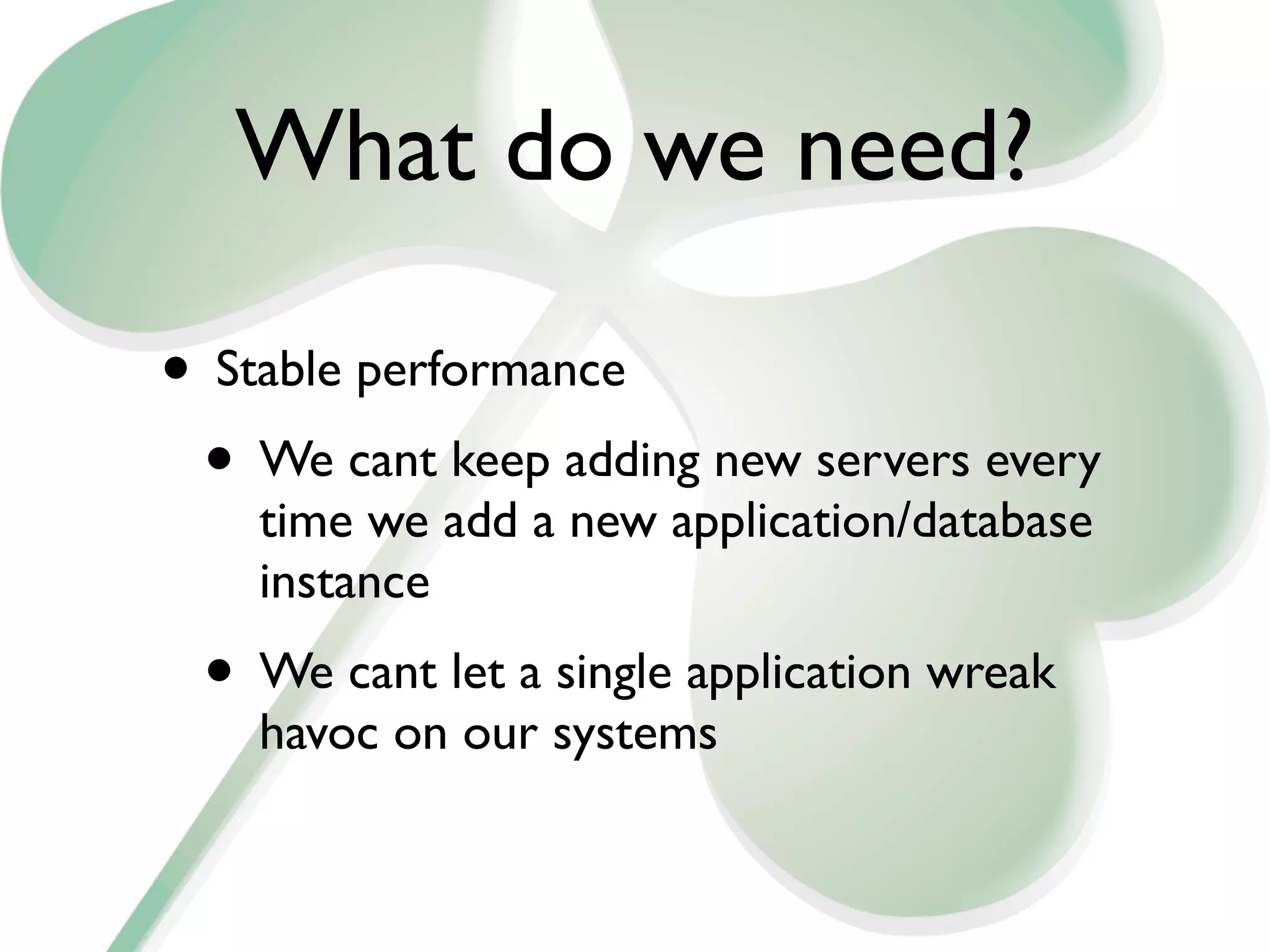 What do we need?

• Stable performance
 • We cant keep adding new servers every
    time we add a new application/database
    instance
 • We cant let a single application wreak
    havoc on our systems
 