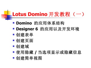 Lotus Domino 开发教程（一）
   Domino 的应用体系结构
   Designer 6 的应用以及开发环境
   创建表单
   创建页面
   创建域
   使用隐藏 / 当选项显示或隐藏信息
   创建简单视图
 