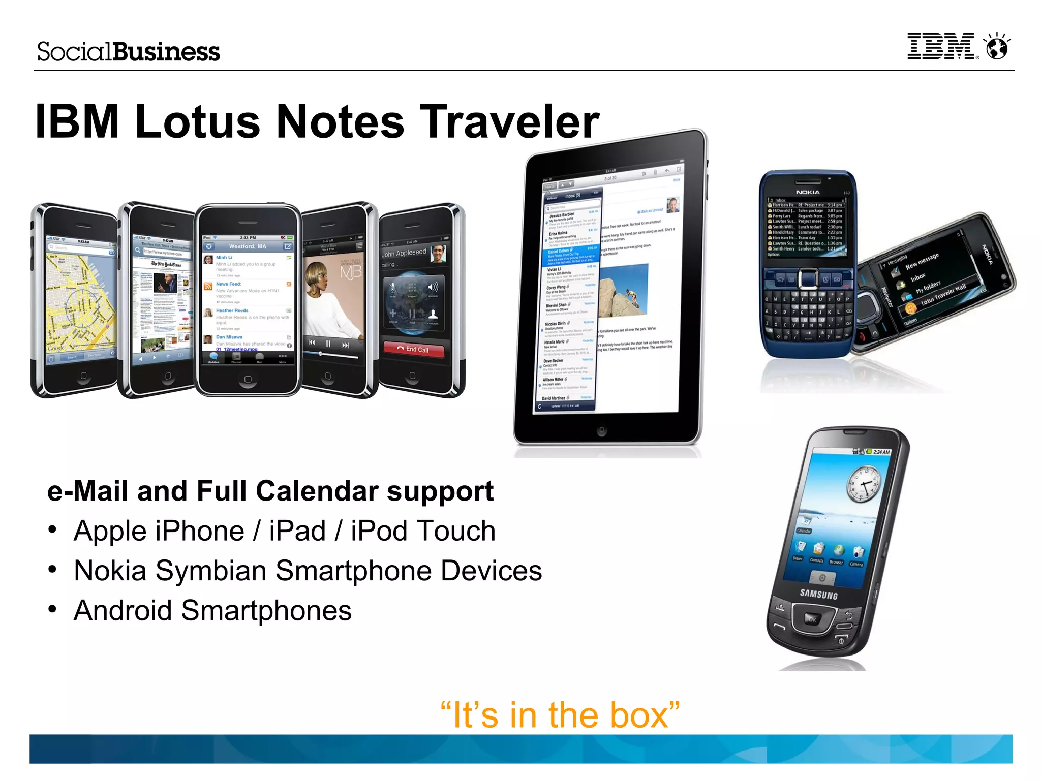 IBM Lotus Notes Traveler




e-Mail and Full Calendar support
●
  Apple iPhone / iPad / iPod Touch
●
  Nokia Symbian Smartphone Devices
●
  Android Smartphones


                          “It’s in the box”
 