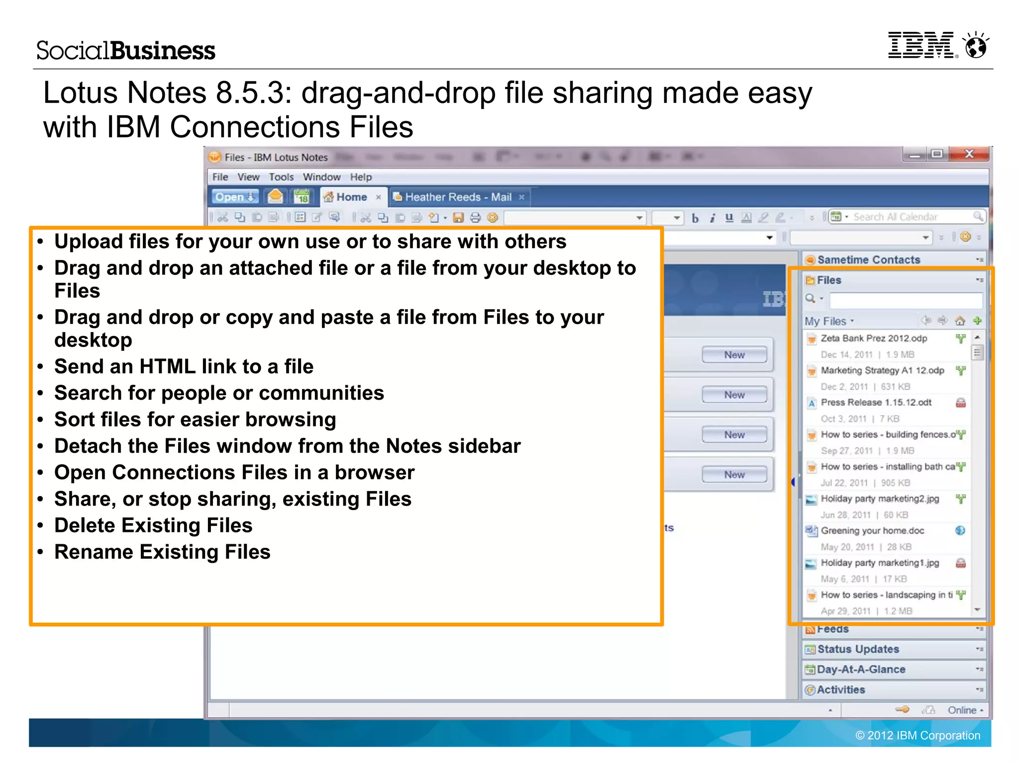 Lotus Notes 8.5.3: drag-and-drop file sharing made easy
with IBM Connections Files


●   Upload files for your own use or to share with others
●   Drag and drop an attached file or a file from your desktop to
    Files
●   Drag and drop or copy and paste a file from Files to your
    desktop
●   Send an HTML link to a file
●   Search for people or communities
●   Sort files for easier browsing
●   Detach the Files window from the Notes sidebar
●   Open Connections Files in a browser
●   Share, or stop sharing, existing Files
●   Delete Existing Files
●   Rename Existing Files




                                                                    © 2012 IBM Corporation
 