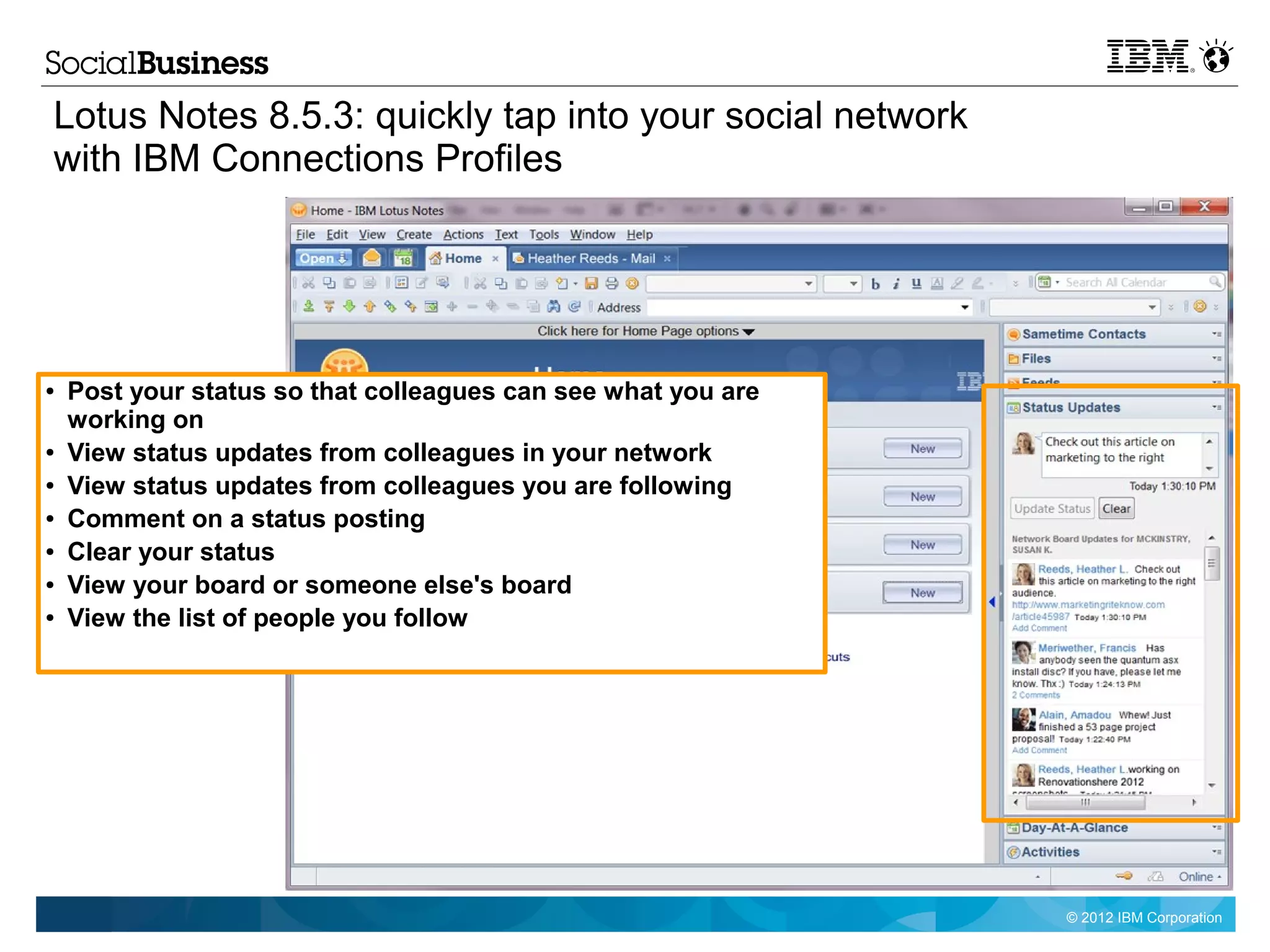 Lotus Notes 8.5.3: quickly tap into your social network
with IBM Connections Profiles




●   Post your status so that colleagues can see what you are
    working on
●   View status updates from colleagues in your network
●   View status updates from colleagues you are following
●   Comment on a status posting
●   Clear your status
●   View your board or someone else's board
●   View the list of people you follow




                                                               © 2012 IBM Corporation
 