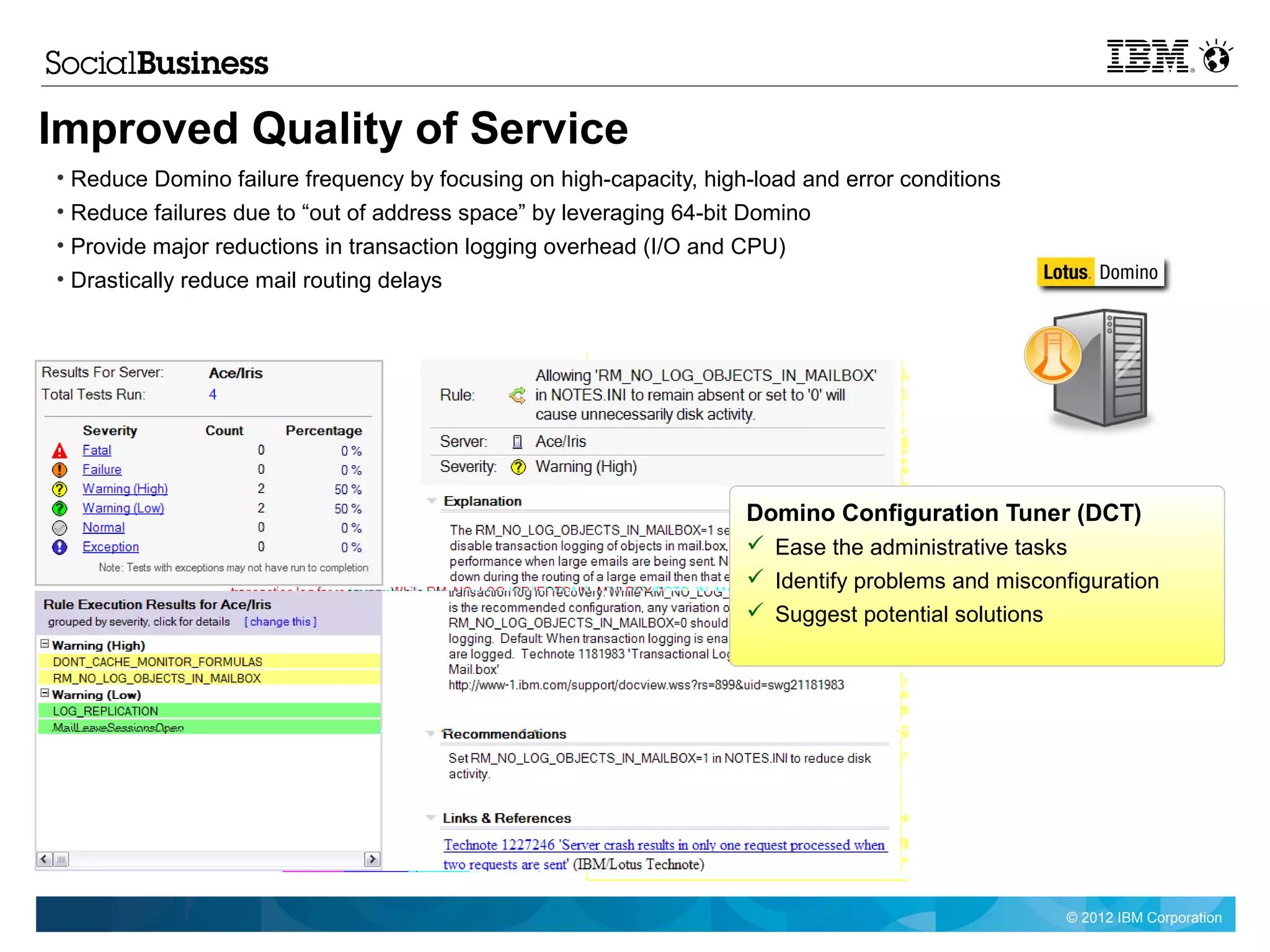 Improved Quality of Service
• Reduce Domino failure frequency by focusing on high-capacity, high-load and error conditions
• Reduce failures due to “out of address space” by leveraging 64-bit Domino
• Provide major reductions in transaction logging overhead (I/O and CPU)
• Drastically reduce mail routing delays




                                                                    Domino Configuration Tuner (DCT)
                                                                     Ease the administrative tasks
                                                                     Identify problems and misconfiguration
                                                                     Suggest potential solutions




                                                                                                   © 2012 IBM Corporation
 