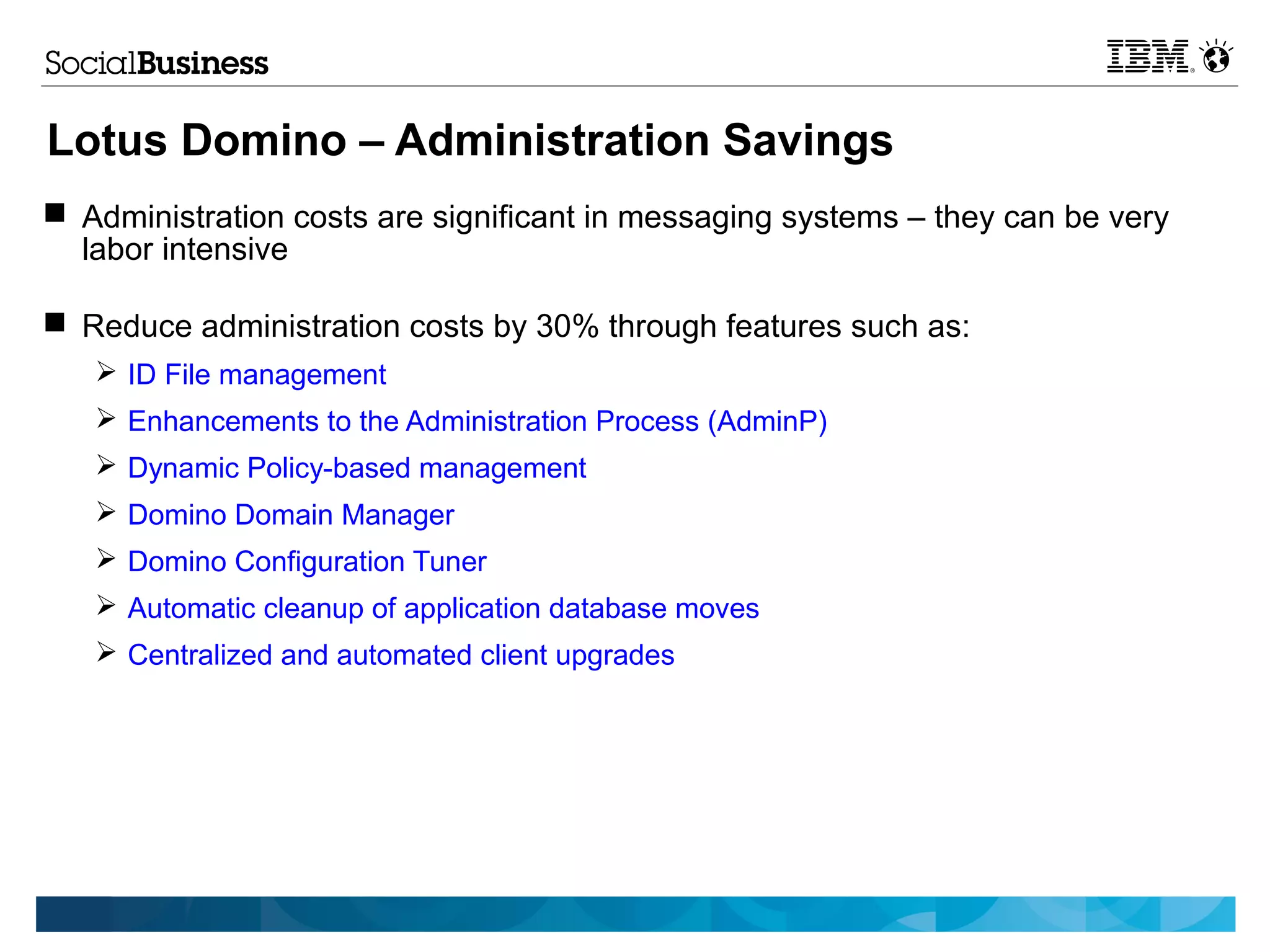 Lotus Domino – Administration Savings
 Administration costs are significant in messaging systems – they can be very
  labor intensive

 Reduce administration costs by 30% through features such as:
   ➢ ID File management
   ➢ Enhancements to the Administration Process (AdminP)
   ➢ Dynamic Policy-based management
   ➢ Domino Domain Manager
   ➢ Domino Configuration Tuner
   ➢ Automatic cleanup of application database moves
   ➢ Centralized and automated client upgrades
 