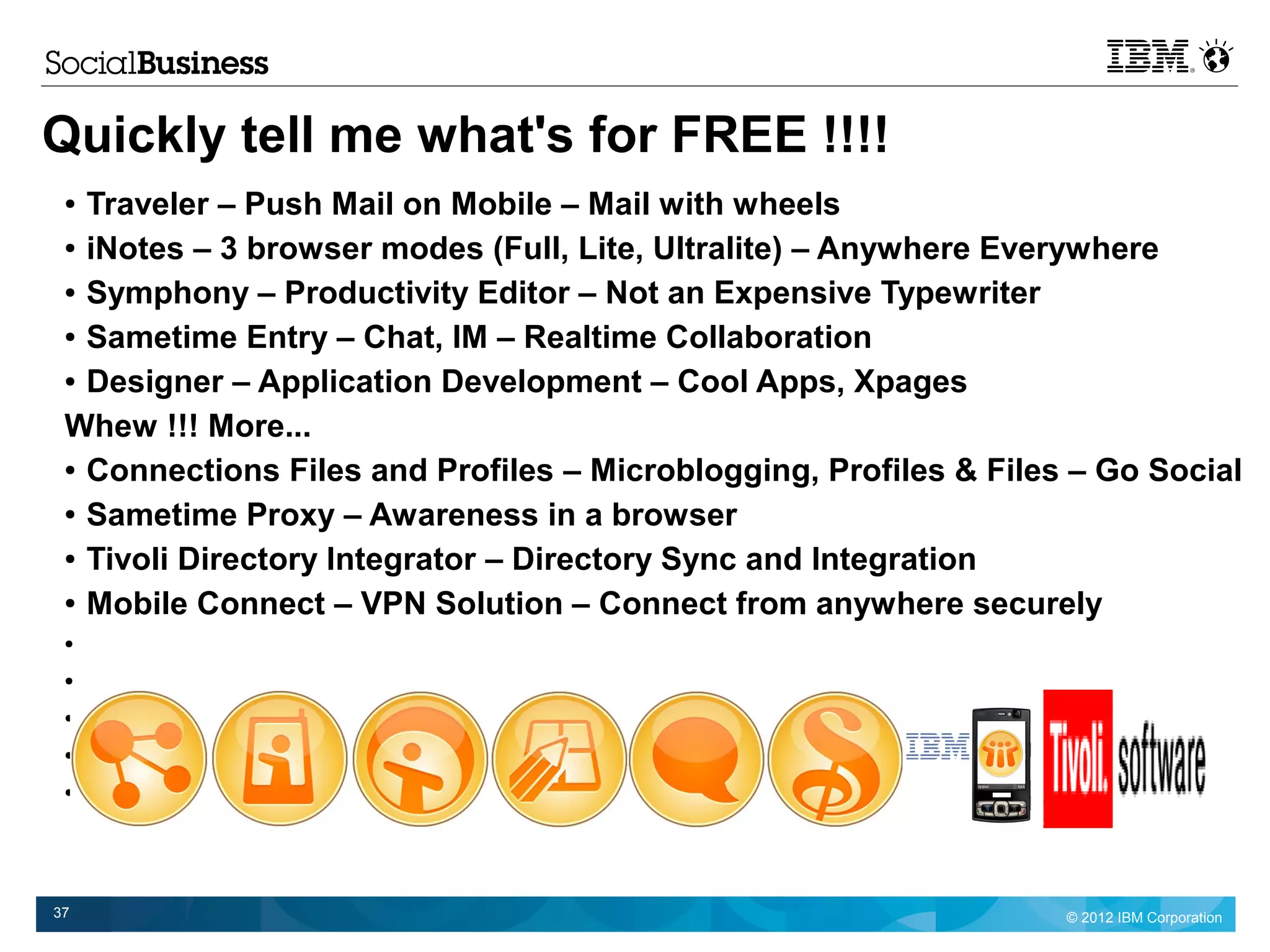 Quickly tell me what's for FREE !!!!
 ● Traveler – Push Mail on Mobile – Mail with wheels
 ● iNotes – 3 browser modes (Full, Lite, Ultralite) – Anywhere Everywhere


 ● Symphony – Productivity Editor – Not an Expensive Typewriter


 ● Sametime Entry – Chat, IM – Realtime Collaboration


 ● Designer – Application Development – Cool Apps, Xpages


 Whew !!! More...
 ● Connections Files and Profiles – Microblogging, Profiles & Files – Go Social


 ● Sametime Proxy – Awareness in a browser


 ● Tivoli Directory Integrator – Directory Sync and Integration


 ● Mobile Connect – VPN Solution – Connect from anywhere securely

 ●


 ●


 ●


 ●


 ●




37                                                                 © 2012 IBM Corporation
 