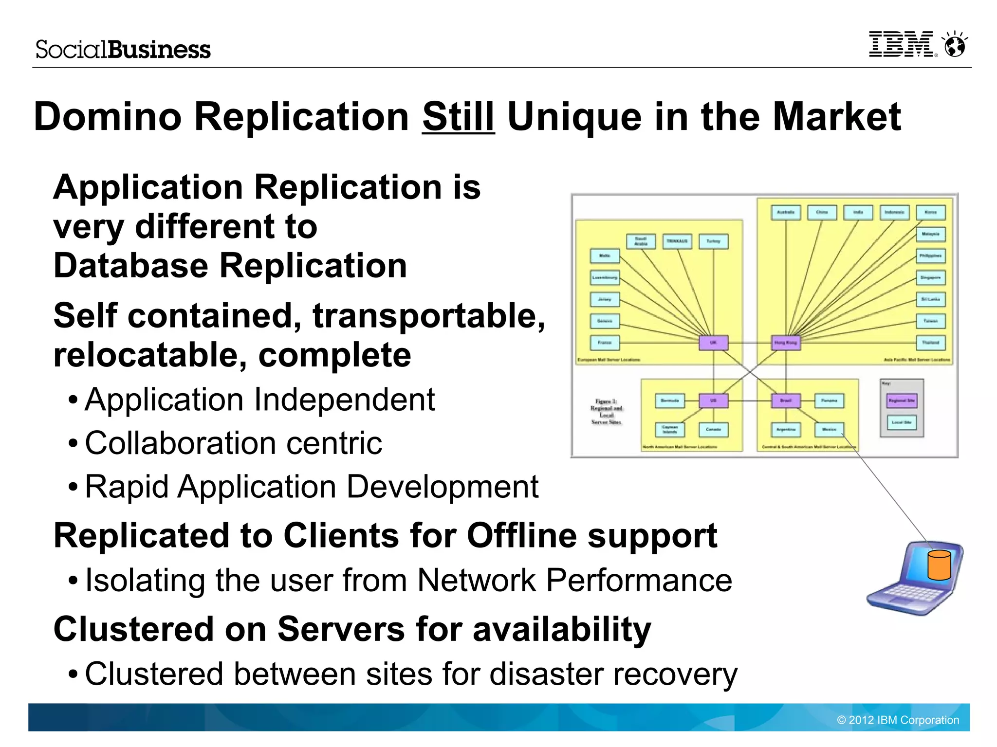 Domino Replication Still Unique in the Market
 Application Replication is
 very different to
 Database Replication
 Self contained, transportable,
 relocatable, complete
 ● Application Independent
 ● Collaboration centric

 ● Rapid Application Development


 Replicated to Clients for Offline support
 ●   Isolating the user from Network Performance
 Clustered on Servers for availability
 ●   Clustered between sites for disaster recovery
                                                     © 2012 IBM Corporation
 