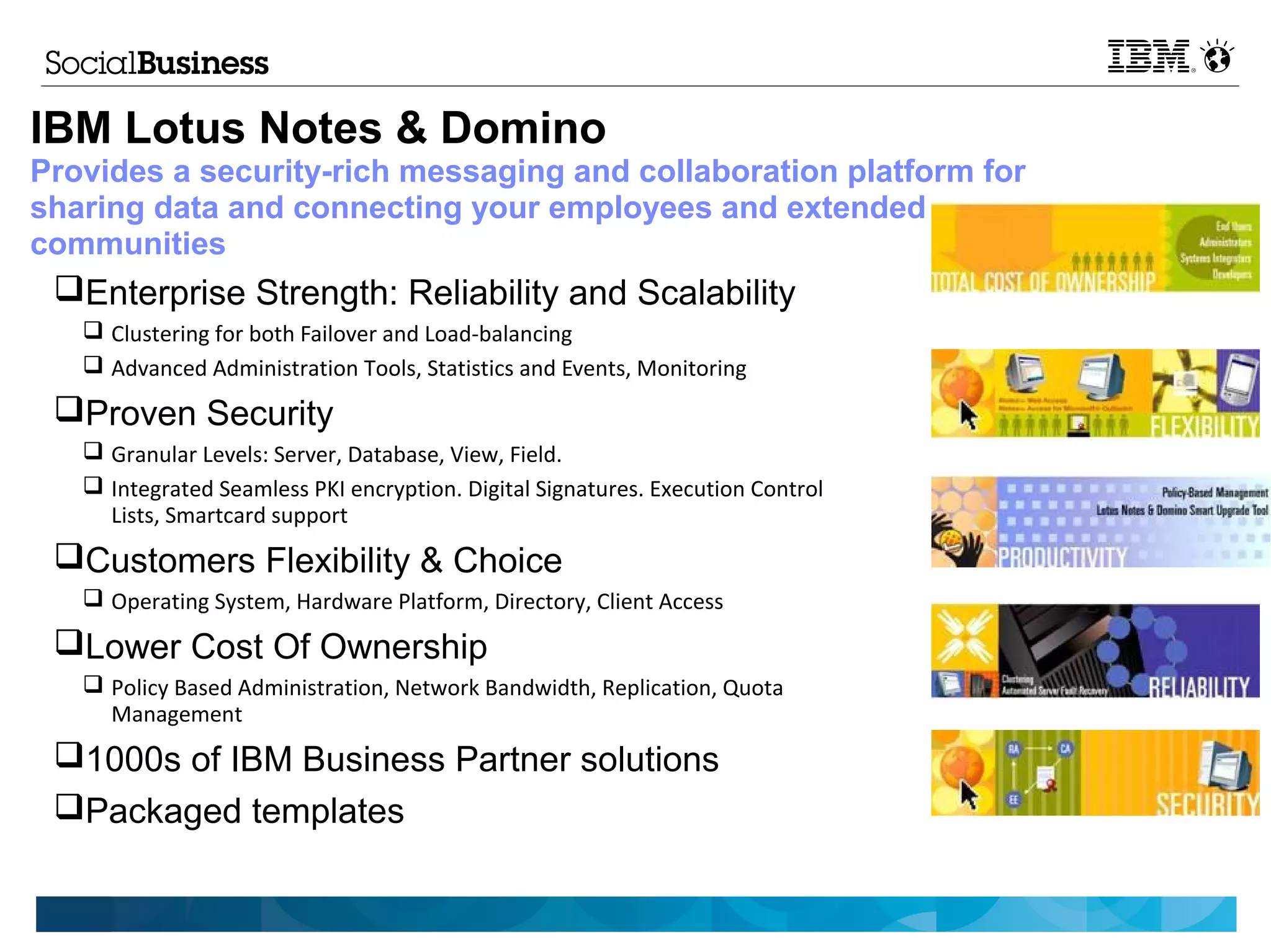 IBM Lotus Notes & Domino
Provides a security-rich messaging and collaboration platform for
sharing data and connecting your employees and extended
communities
 Enterprise Strength: Reliability and Scalability
    Clustering for both Failover and Load-balancing
    Advanced Administration Tools, Statistics and Events, Monitoring

 Proven Security
    Granular Levels: Server, Database, View, Field.
    Integrated Seamless PKI encryption. Digital Signatures. Execution Control
     Lists, Smartcard support
 Customers Flexibility & Choice
    Operating System, Hardware Platform, Directory, Client Access

 Lower Cost Of Ownership
    Policy Based Administration, Network Bandwidth, Replication, Quota
     Management
 1000s of IBM Business Partner solutions
 Packaged templates
 