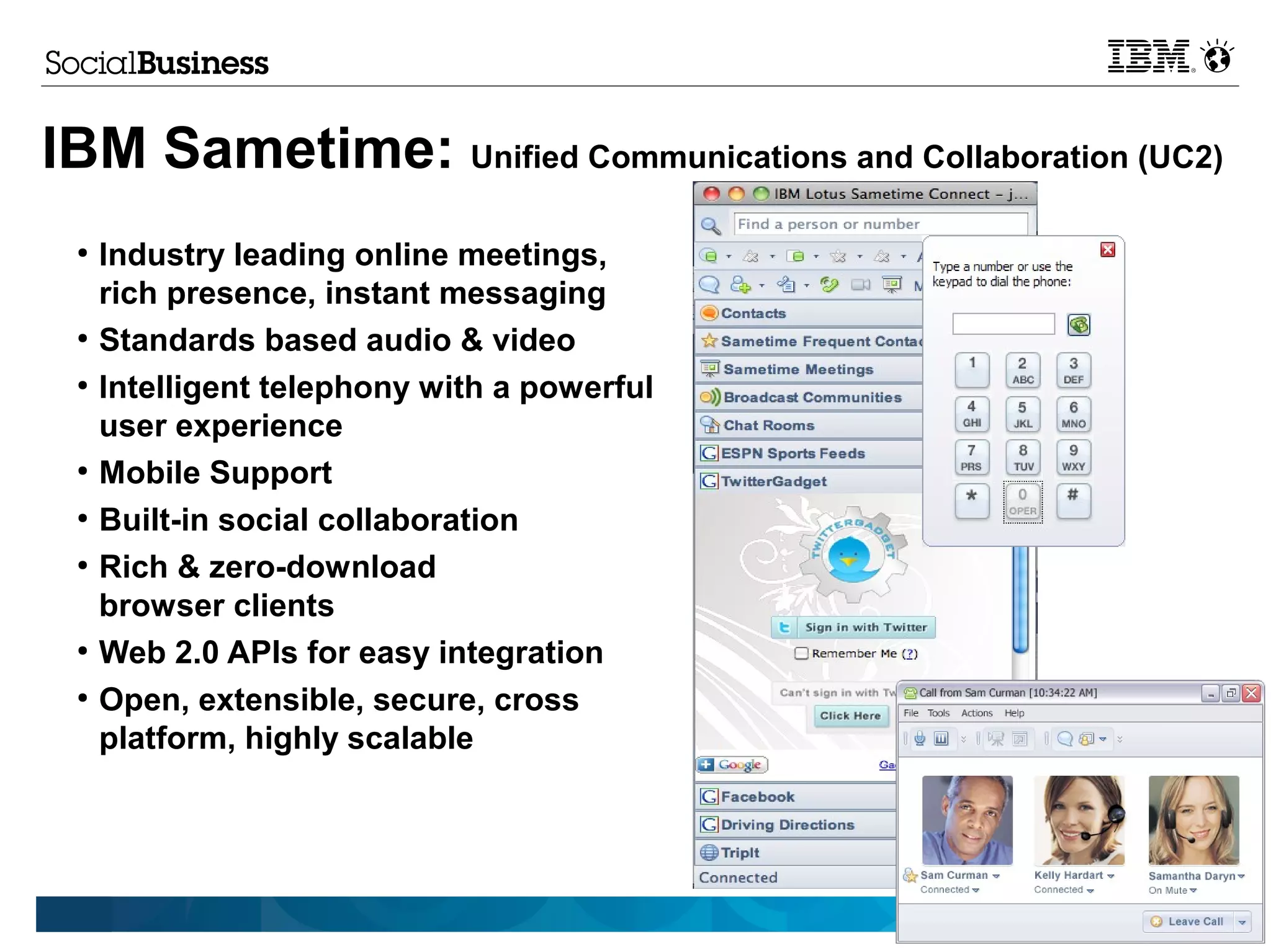 IBM Sametime: Unified Communications and Collaboration (UC2)
 ●
     Industry leading online meetings,
     rich presence, instant messaging
 ●
     Standards based audio & video
 ●
     Intelligent telephony with a powerful
     user experience
 ●
     Mobile Support
 ●
     Built-in social collaboration
 ●
     Rich & zero-download
     browser clients
 ●
     Web 2.0 APIs for easy integration
 ●
     Open, extensible, secure, cross
     platform, highly scalable




                                                    © 2012 IBM Corporation
 
