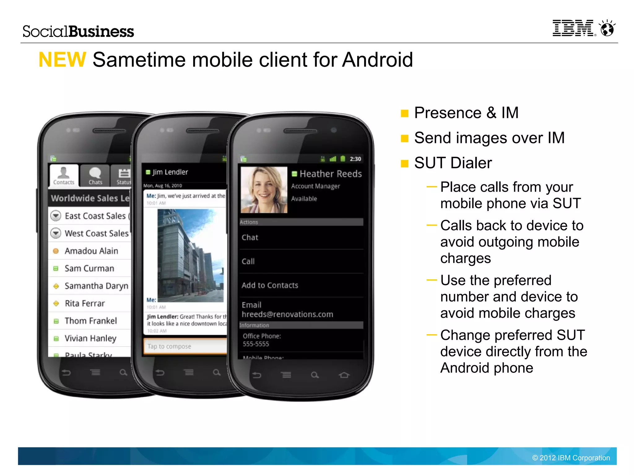 NEW Sametime mobile client for Android

                                    ■ Presence & IM
                                    ■ Send images over IM
                                    ■ SUT Dialer
                                         ─ Place calls from your
                                           mobile phone via SUT
                                         ─ Calls back to device to
                                           avoid outgoing mobile
                                           charges
                                         ─ Use the preferred
                                           number and device to
                                           avoid mobile charges
                                         ─ Change preferred SUT
                                           device directly from the
                                           Android phone




                                                          © 2012 IBM Corporation
 