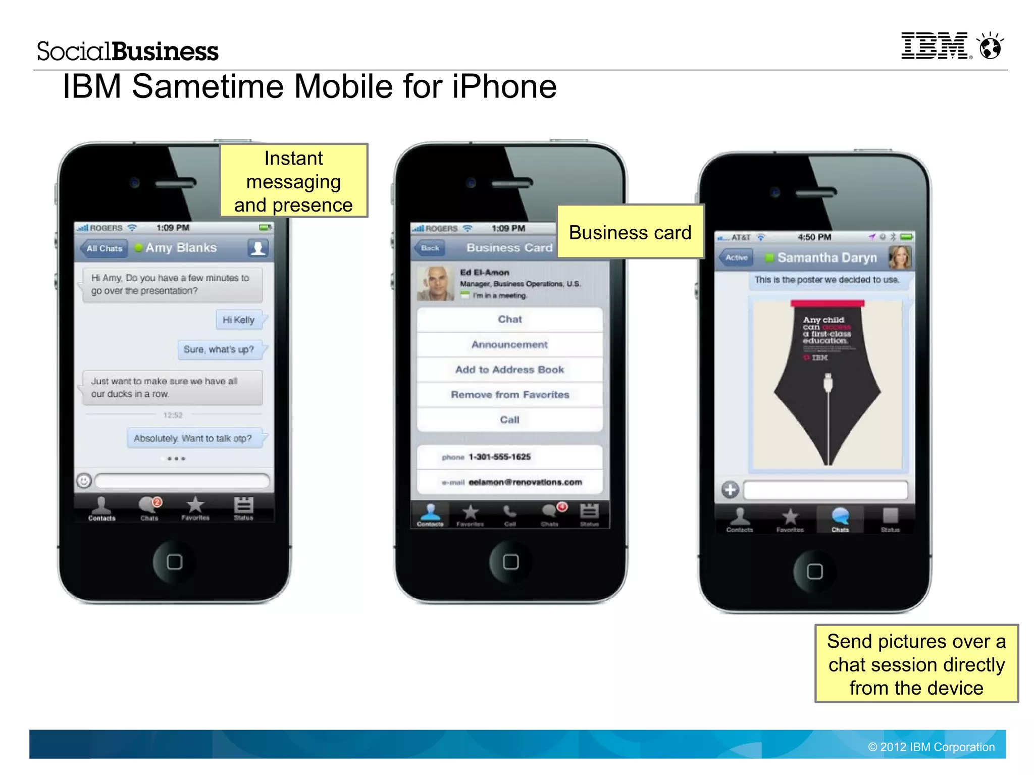 IBM Sametime Mobile for iPhone
             Instant
           messaging
          and presence
                                 Business card




                                                 Send pictures over a
                                                 chat session directly
                                                   from the device

                                                     © 2012 IBM Corporation
 