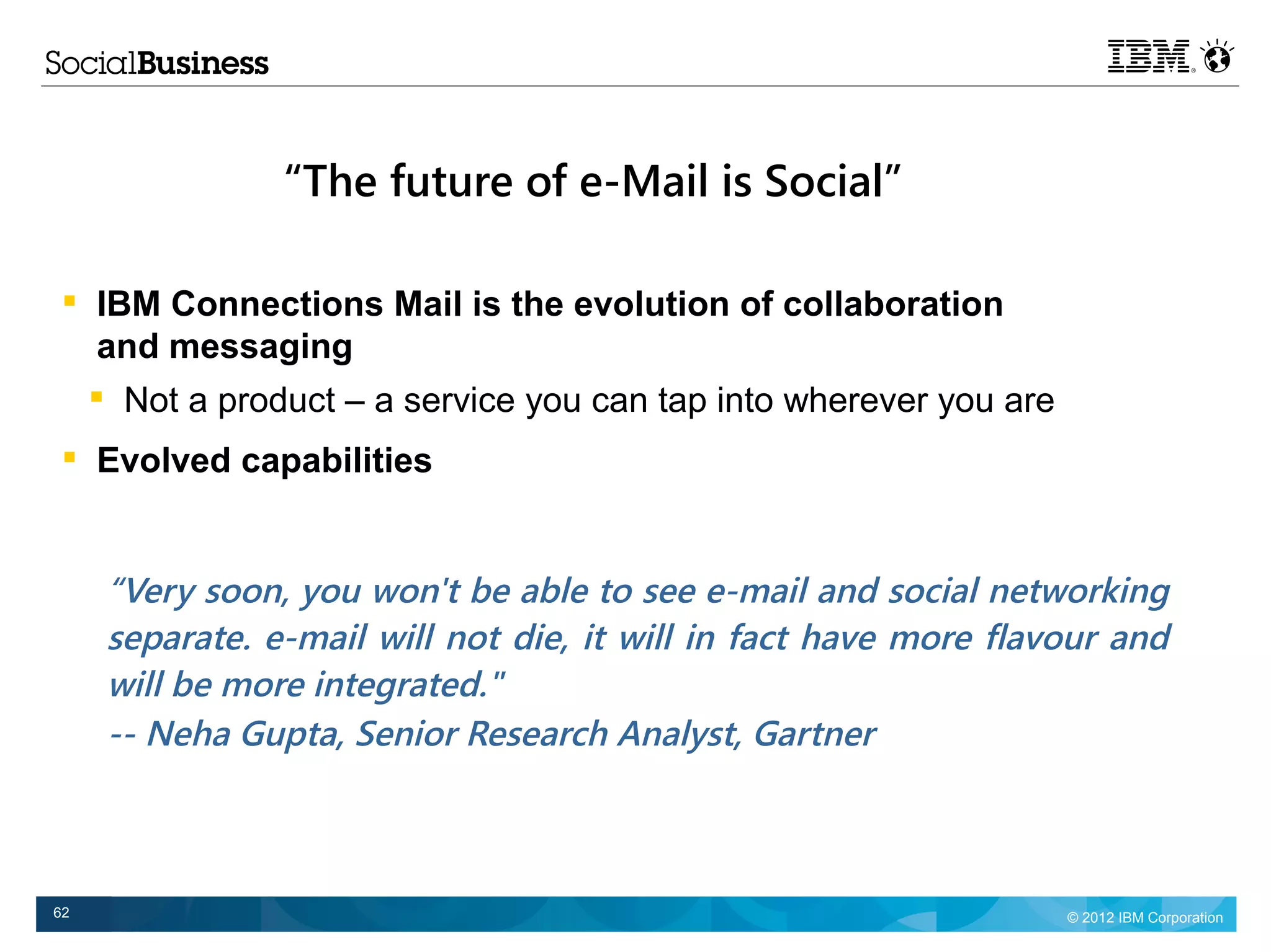 “The future of e-Mail is Social”

    IBM Connections Mail is the evolution of collaboration
     and messaging
     
          Not a product – a service you can tap into wherever you are
    Evolved capabilities


         “Very soon, you won't be able to see e-mail and social networking
         separate. e-mail will not die, it will in fact have more flavour and
         will be more integrated."
         -- Neha Gupta, Senior Research Analyst, Gartner



62                                                                      © 2012 IBM Corporation
 