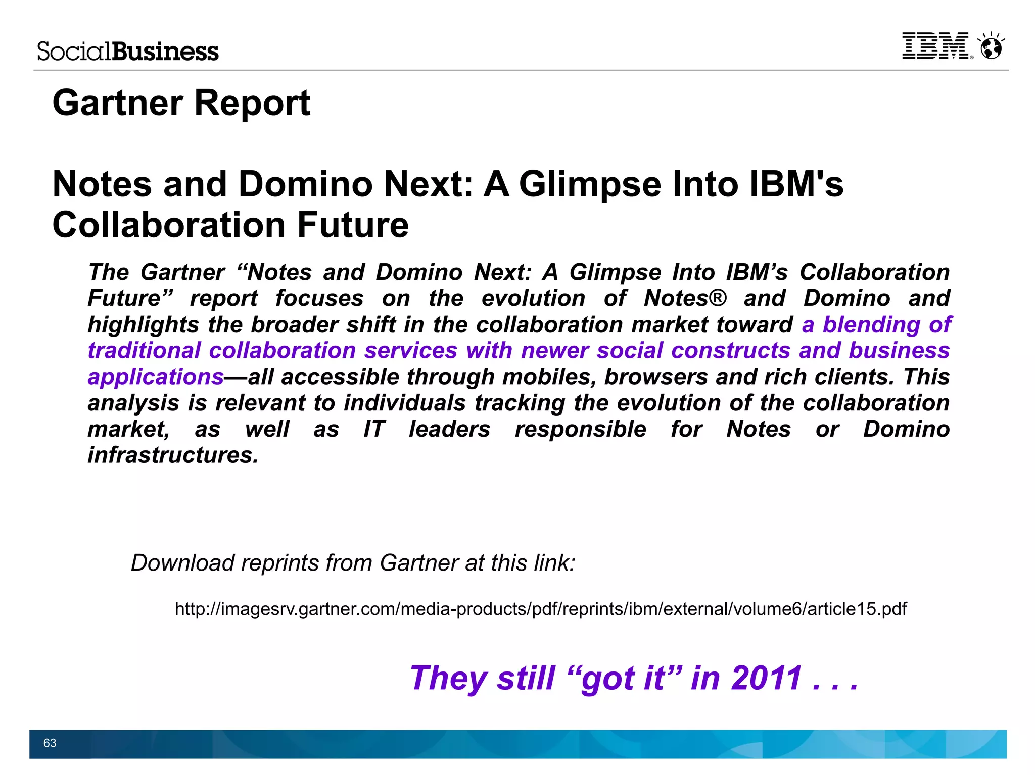 Gartner Report

 Notes and Domino Next: A Glimpse Into IBM's
 Collaboration Future
     The Gartner “Notes and Domino Next: A Glimpse Into IBM’s Collaboration
     Future” report focuses on the evolution of Notes® and Domino and
     highlights the broader shift in the collaboration market toward a blending of
     traditional collaboration services with newer social constructs and business
     applications—all accessible through mobiles, browsers and rich clients. This
     analysis is relevant to individuals tracking the evolution of the collaboration
     market, as well as IT leaders responsible for Notes or Domino
     infrastructures.



        Download reprints from Gartner at this link:
             http://imagesrv.gartner.com/media-products/pdf/reprints/ibm/external/volume6/article15.pdf



                                         They still “got it” in 2011 . . .
63
 