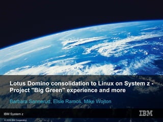 Lotus Domino consolidation to Linux on System z -
     Project "Big Green" experience and more
     Barbara Sannerud, Elsie Ramos, Mike Wojton

IBM System z
© 2009 IBM Cooperation
 