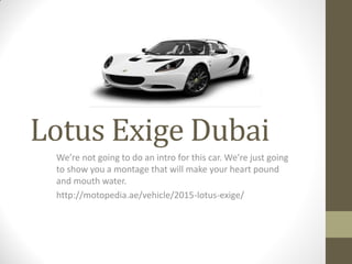 Lotus Exige Dubai
We’re not going to do an intro for this car. We’re just going
to show you a montage that will make your heart pound
and mouth water.
http://motopedia.ae/vehicle/2015-lotus-exige/
 