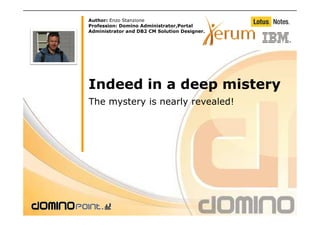 Author: Enzo Stanzione
Profession: Domino Administrator,Portal
Administrator and DB2 CM Solution Designer.




Indeed in a deep mistery
The mystery is nearly revealed!
 