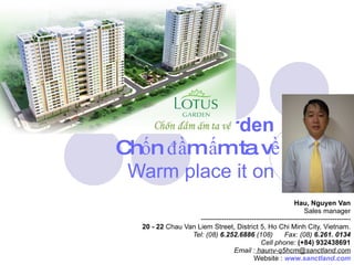 Lotus Garden   Chốn đầm ấm ta về Warm place it on   Hau, Nguyen Van Sales manager ----------------------------------------------------------------- 20 - 22  Chau Van Liem Street, District 5, Ho Chi Minh City, Vietnam. Tel: (08)  6.252.6886  (108)      Fax: (08)  6.261. 0134 Cell phone:  (+84) 932438691 Email :  haunv-q5hcm@sanctland.com Website :  www.sanctland.com 