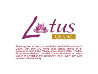 Featuring one of the most exclusive residential enclaves in
Cavite, with only 270 home units spread across an 8-
hectares of land, Lotus Village offers atisan-crafted, modern
Asian home designs, nature-rich environmentand a natural
lake in the midst of the community. Here, every day living
transcends the ordinary.
 