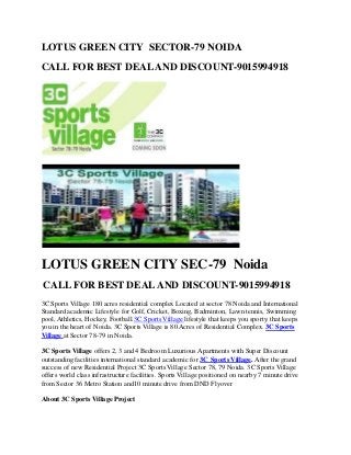 LOTUS GREEN CITY SECTOR-79 NOIDA
CALL FOR BEST DEALAND DISCOUNT-9015994918
LOTUS GREEN CITY SEC-79 Noida
CALL FOR BEST DEALAND DISCOUNT-9015994918
3C Sports Village 180 acres residential complex Located at sector 78 Noida and International
Standard academic Lifestyle for Golf, Cricket, Boxing, Badminton, Lawn tennis, Swimming
pool, Athletics, Hockey, Football.3C Sports Village lifestyle that keeps you sporty. that keeps
you in the heart of Noida. 3C Sports Village is 80 Acres of Residential Complex. 3C Sports
Village at Sector 78-79 in Noida.
3C Sports Village offers 2, 3 and 4 Bedroom Luxurious Apartments with Super Discount
outstanding facilities international standard academic for 3C Sports Village. After the grand
success of new Residential Project 3C Sports Village Sector 78, 79 Noida. 3C Sports Village
offers world class infrastructure facilities. Sports Village positioned on nearby 7 minute drive
from Sector 36 Metro Station and10 minute drive from DND Flyover
About 3C Sports Village Project
 