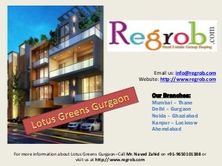 Our Branches:
Mumbai – Thane
Delhi – Gurgaon
Noida – Ghaziabad
Kanpur – Lucknow
Ahemdabad
Email us: info@regrob.com
Website: http://www.regrob.com
For more information about Lotus Greens Gurgaon–Call Mr. Naved Zahid on +91-9650101388 or
visit us at http://www.regrob.com
 
