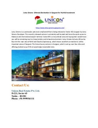Lotus Greens- Ultimate Destination in Gurgaon for Fruitful Investment

http://www.lotus-greens-gurgaon.com/
Lotus Greens is a spectacular personal complicated that is being released at Sector 89, Gurgaon by Lotus
Greens Developer. This recently released venture is extremely well located and loves the quick access to
Manesar and international airport terminal. Sector 89 is a less utilized area and buying here would mean
you will be remaining near to characteristics and relaxed environment. Lotus Greens Industry 89 can be
found in the near area of NH-8 and Dwarka Expressway, which means excellent connection to all the
important areas of Gurgaon. This future luxury venture in Gurgaon, which is set up over few miles and
offering plushest way of life at surprisingly reasonable rates.

Contact Us:
Unicon Real Estates Pvt. Ltd.
D-221, Sector 63
Noida – 201301
Phone: +91-9999561111

 
