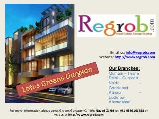 Email us: info@regrob.com
Website: http://www.regrob.com

Our Branches:
Mumbai – Thane
Delhi – Gurgaon
Noida
–
Ghaziabad
Kanpur
–
Lucknow
Ahemdabad
For more information about Lotus Greens Gurgaon–Call Mr. Naved Zahid on +91-9650101388 or
visit us at http://www.regrob.com

 