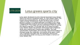 Lotus greens sports city 
Lotus green developers launch a brand new project Lotus Greens 
Sports city nearer to proposed sector 79, metro station Noida. The 
project has amazing features, all facilities with Fully Furnished 
superior design Infrastructure. Sports city Noida gives you the 
priority to choose 3 or 4 BHK Apartment according to your need. 
These apartments are Build up on the area of ranging from 1500 
to 2250 sq. Ft. This makes your life comfortable in form of serving 
the modern amenities. To consider that as an especial project 
Lotus Greens Sports City presents all the space and uniqueness 
which sets a benchmark of quality and reliability. The main 
concentration of developers are on Design, and comfort projects in 
divergent areas like residential, commercial, office space, health 
care, hospitality, education that are esthetically relaxing and 
environmentally uphold to bring you elite lifestyle in the form of 
Lotus Greens City. 
 