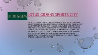 LOTUS GREENS SPORTS CITY 
SPORTS COMPLEX, FIRST TIME IN THE NOIDA THAT UNITES ANOTHER 
MILESTONE IN THE REAL ESTATE PROFILE WHICH MAKES THIS PROJECT 
MORE ATTRACTIVE. PROJECT INCLUDES ADVANCED ARCHITECTURE 
WITH ALL GAMES AND ALSO BOOST THE RESIDENTS IN THE FORM OF 
DESIGNED WITH HIGH RISE BUILDING. IT INCLUDES ALL GAMES LIKE 
BADMINTON COURT, FOOTBALL GROUND AND MANY MORE. PROJECT 
ALSO INCLUDES A SPECIAL FEATURE OF FREE WI FI INTERNET 
CONNECTIVITY. PROJECT ALSO PROVIDES THE 24×7 HOUR POWER 
BACKUP AND SECURITY SYSTEM. 
 