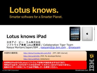 Lotus knows iPad
     日本アイ・ビー・エム株式会社
     ソフトウェア事業 Lotus事業部 / Collaboration Tiger Team
     Naoya Moritani/Japan/IBM , naoyam@jp.ibm.com , @naoyam

  本資料の最新版:
  本資料の最新版                http://ibmurl.hursley.ibm.com/RJ3 (PPT, IBM internal)
                         http://bit.ly/aO1HKv (PDF, My developerWorks)
                         http://bit.ly/aSMxQj (slideshare)

  本資料はiPadからのLotusソフトウェゕ活用の可能性を示すものであり、
  現時点では必ずしもそのすべてが正式サポートされているわけではなりません。
  最新のサポート状況については必ず発表レターも参照ください。
© 2010 IBM Corporation
 