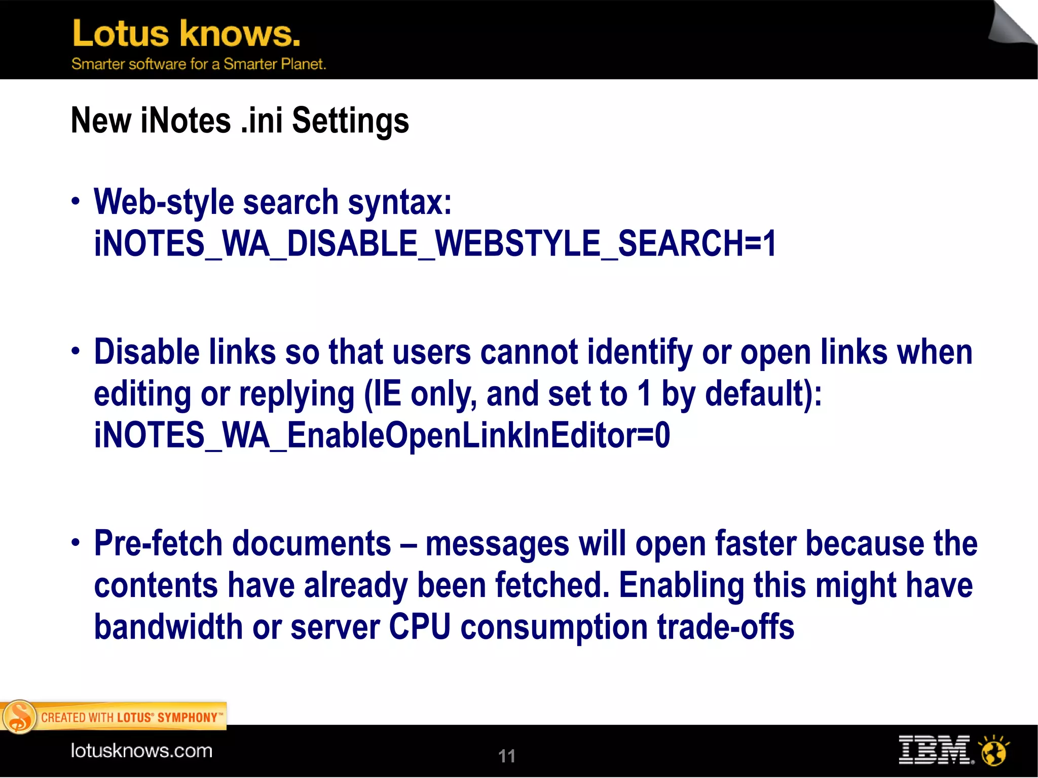 New iNotes .ini Settings Web-style search syntax: iNOTES_WA_DISABLE_WEBSTYLE_SEARCH=1 Disable links so that users cannot identify or open links when editing or replying (IE only, and set to 1 by default): iNOTES_WA_EnableOpenLinkInEditor=0 Pre-fetch documents – messages will open faster because the contents have already been fetched. Enabling this might have bandwidth or server CPU consumption trade-offs iNOTES_WA_PrefetchDocuments 1 = fetches all unread documents shown in the mail view 2 = fetches all documents shwn in themail view 