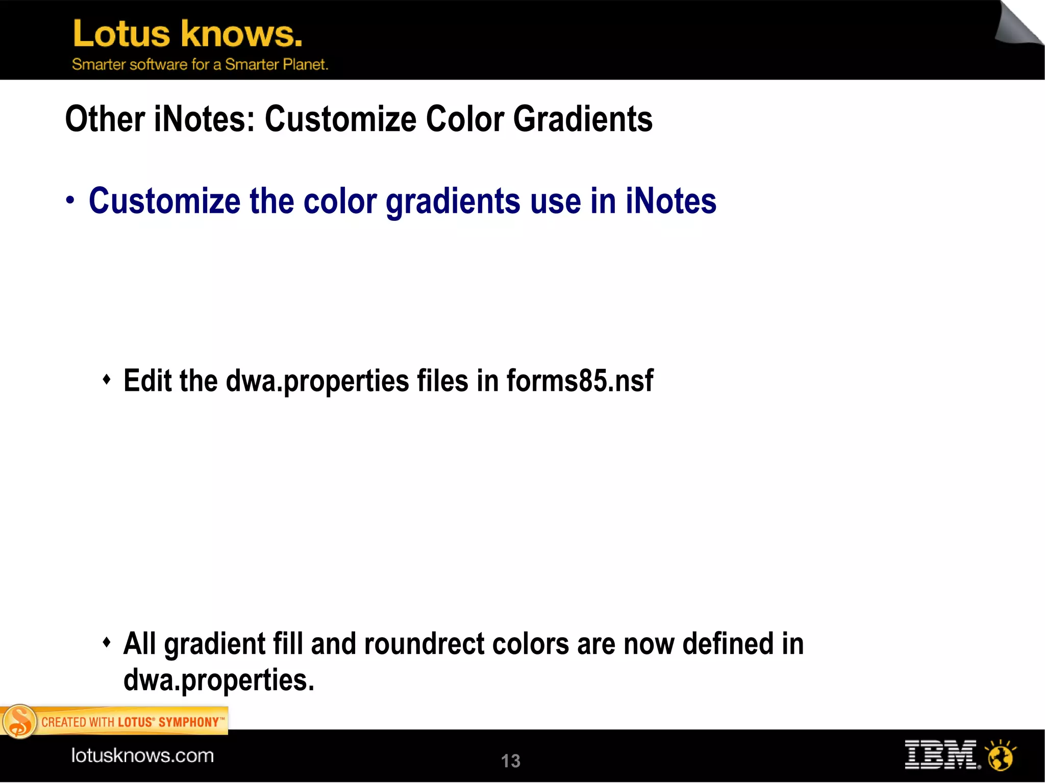Other iNotes: Customize Color Gradients Customize the color gradients use in iNotes Edit the dwa.properties files in forms85.nsf All gradient fill and roundrect colors are now defined in dwa.properties. To change colors, edit this file in Domino Designer an dprovide new color values. 