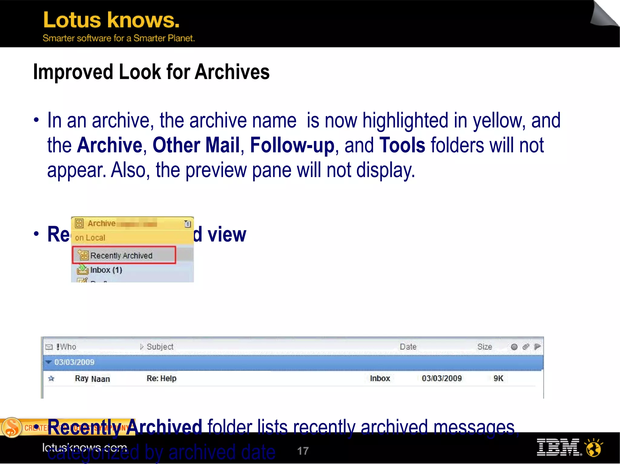 Improved Look for Archives In an archive, the archive name  is now highlighted in yellow, and the  Archive ,  Other Mail ,  Follow-up , and  Tools  folders will not appear. Also, the preview pane will not display. Recently Archived view Recently Archived  folder lists recently archived messages, categorized by archived date 