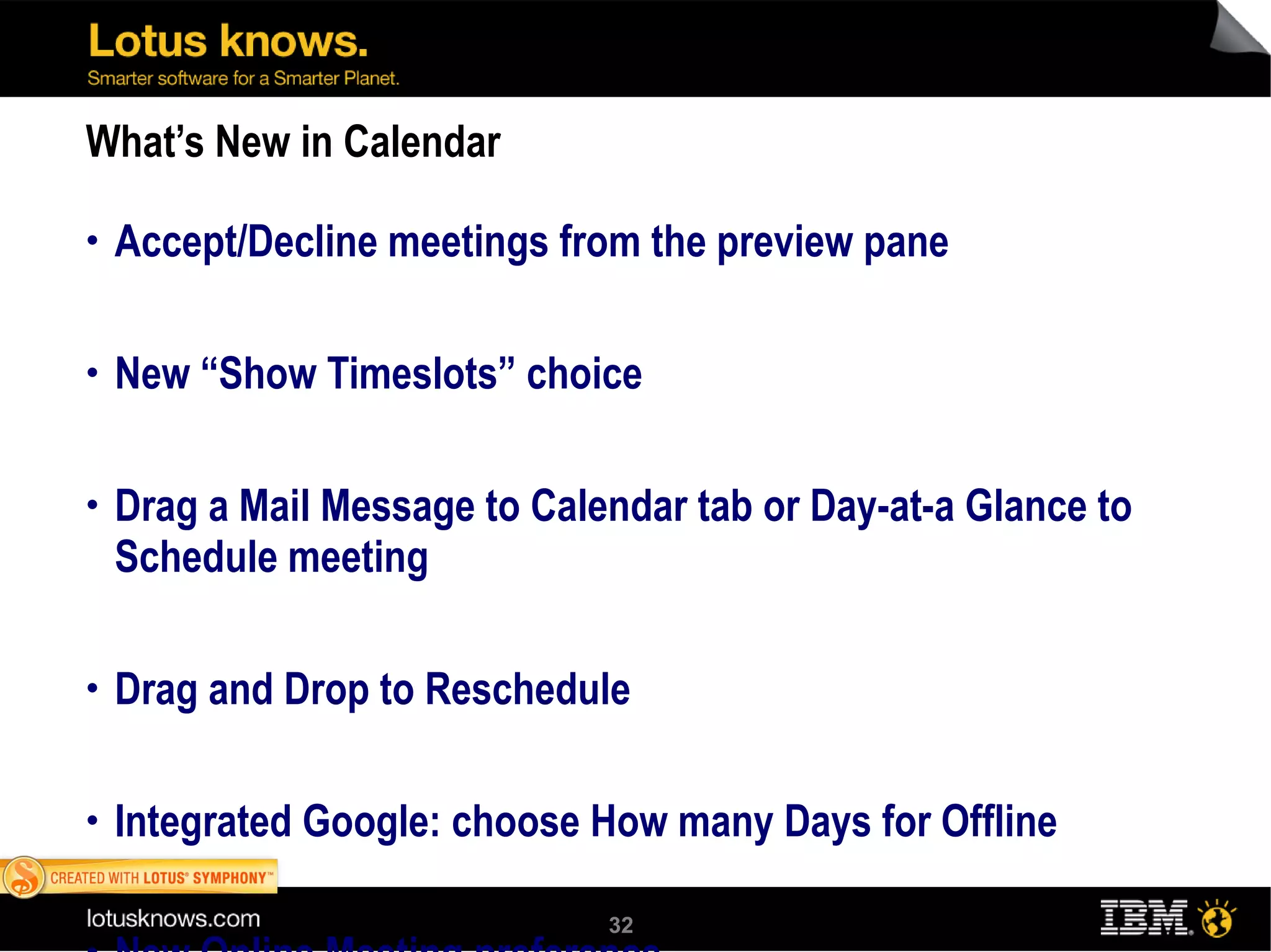 What’s New in Calendar Accept/Decline meetings from the preview pane New “Show Timeslots” choice Drag a Mail Message to Calendar tab or Day-at-a Glance to Schedule meeting Drag and Drop to Reschedule Integrated Google: choose How many Days for Offline New Online Meeting preference 