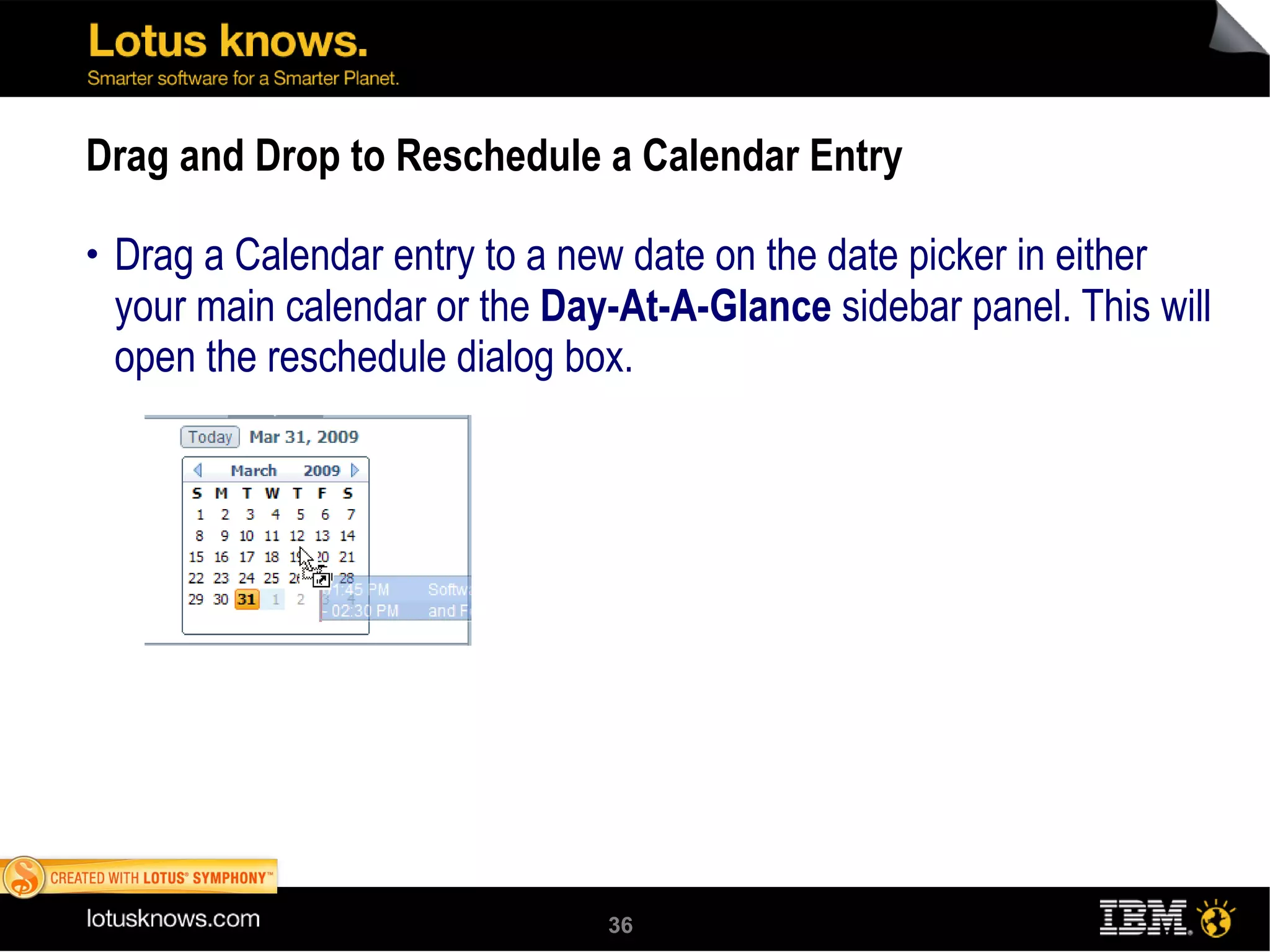 Drag and Drop to Reschedule a Calendar Entry Drag a Calendar entry to a new date on the date picker in either your main calendar or the  Day-At-A-Glance  sidebar panel. This will open the reschedule dialog box.  Use this feature to counter a meeting invitation. To drag to a different month on the date picker, hover over the previous or next arrow while dragging. 