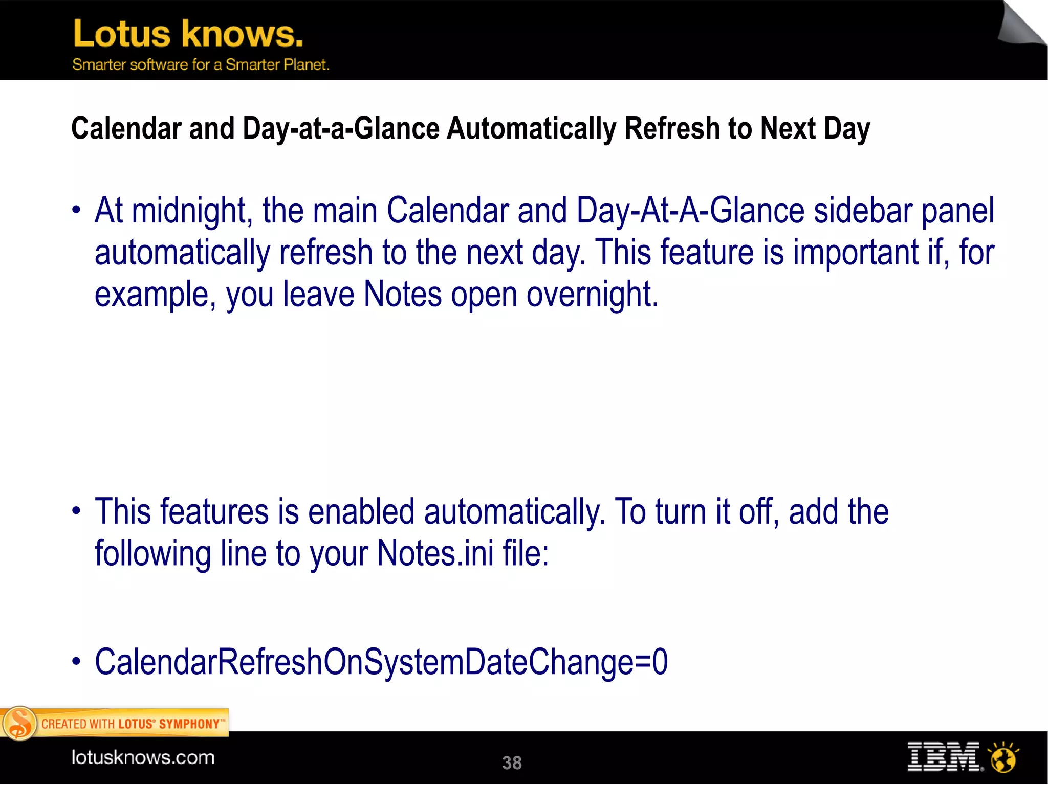 Calendar and Day-at-a-Glance Automatically Refresh to Next Day At midnight, the main Calendar and Day-At-A-Glance sidebar panel automatically refresh to the next day. This feature is important if, for example, you leave Notes open overnight. This features is enabled automatically. To turn it off, add the following line to your Notes.ini file:  CalendarRefreshOnSystemDateChange=0 