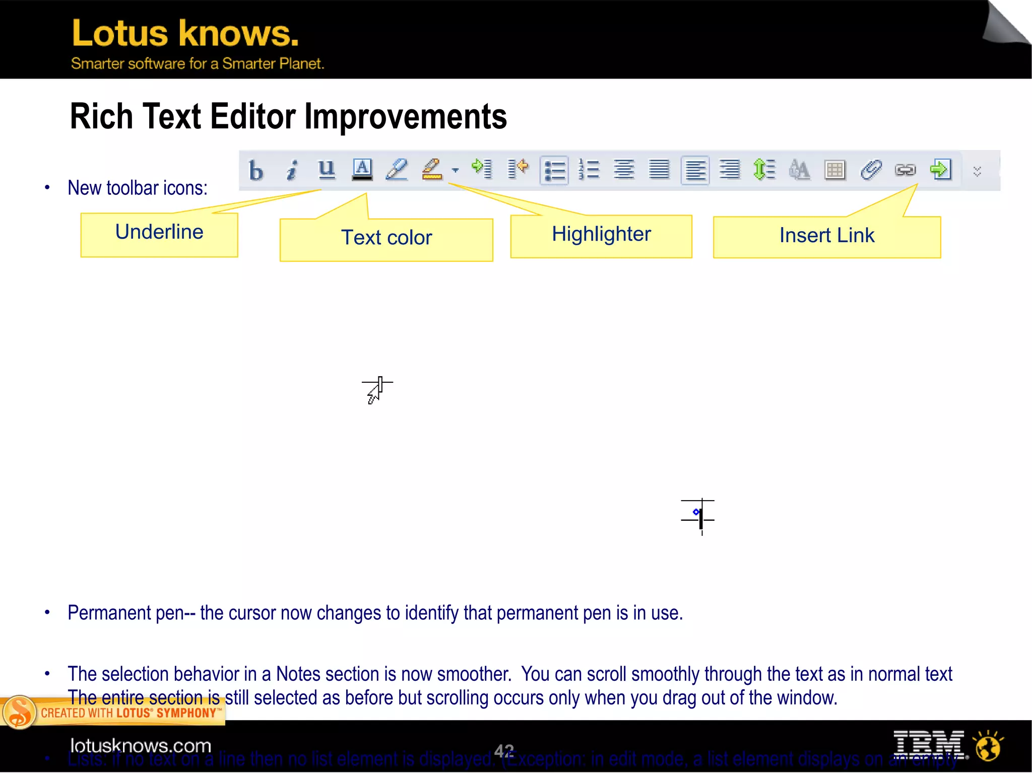 Rich Text Editor Improvements New toolbar icons: Permanent pen-- the cursor now changes to identify that permanent pen is in use. The selection behavior in a Notes section is now smoother.  You can scroll smoothly through the text as in normal text The entire section is still selected as before but scrolling occurs only when you drag out of the window. Lists: if no text on a line then no list element is displayed. (Exception: in edit mode, a list element displays on an empty line if the cursor) is in the paragraph) Improved Table formatting  Drag to Reorder rows or columns  Multiple undo: Step through multiple edits and undo them. Note that this feature is supported when editing lists also. Table resize: Drag the outside margin of a table to resize it. Insert columns or rows: Press and hold down the  Shift  key. When the cursor changes appearance, double-click the border of a row or a column to insert a new row or column. The new row or column is inserted in between the two rows or columns sharing the common border. The cursor changes as follows:  Move text from one cell to another: Drag and drop the contents of a cell to move it to another cell. Fixed width table: When you create a fixed width table, you can now specify the width in the Create Table dialog box. In previous versions, the width for fixed width tables was automatically determined based on the available area. Columns: Drag and drop a column border to resize it.  Underline Text color Highlighter Insert Link 