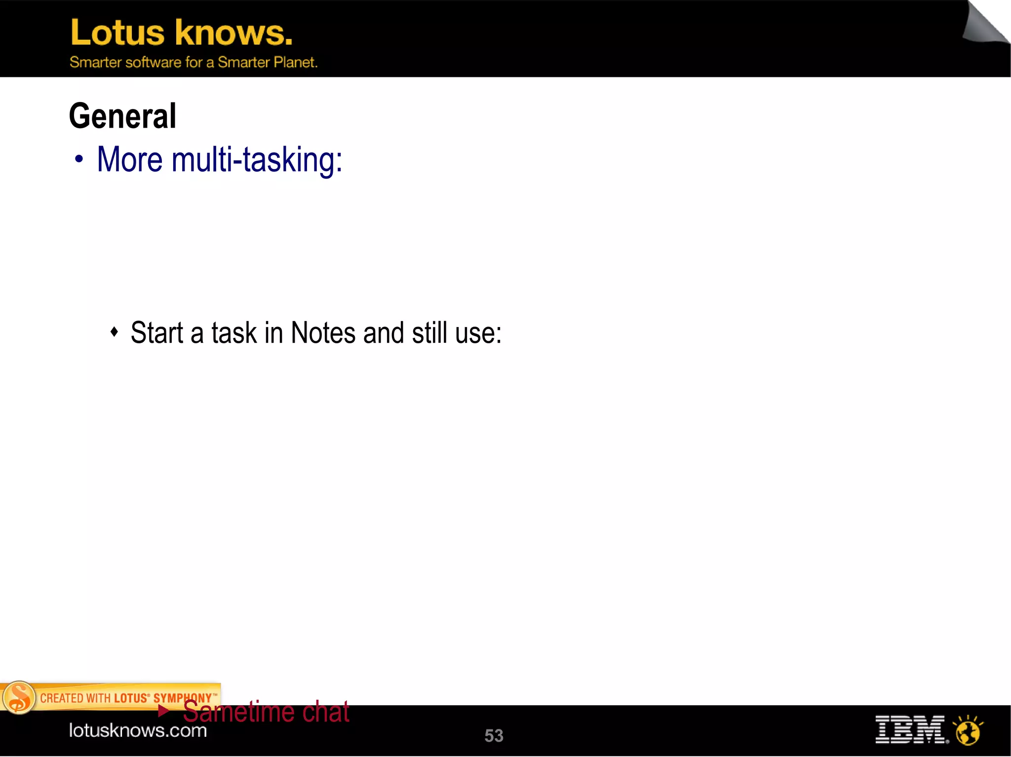 General More multi-tasking:  Start a task in Notes and still use:  Sametime chat Embedded browser Sametime chat from the sidebar or use the embedded browser while Opening a Notes application  Clicking a Notes document link that another user has sent you Starting to search a view KeyView has been upgraded to version 10.8  Improves viewing and importing Addresses security and filtering issues 