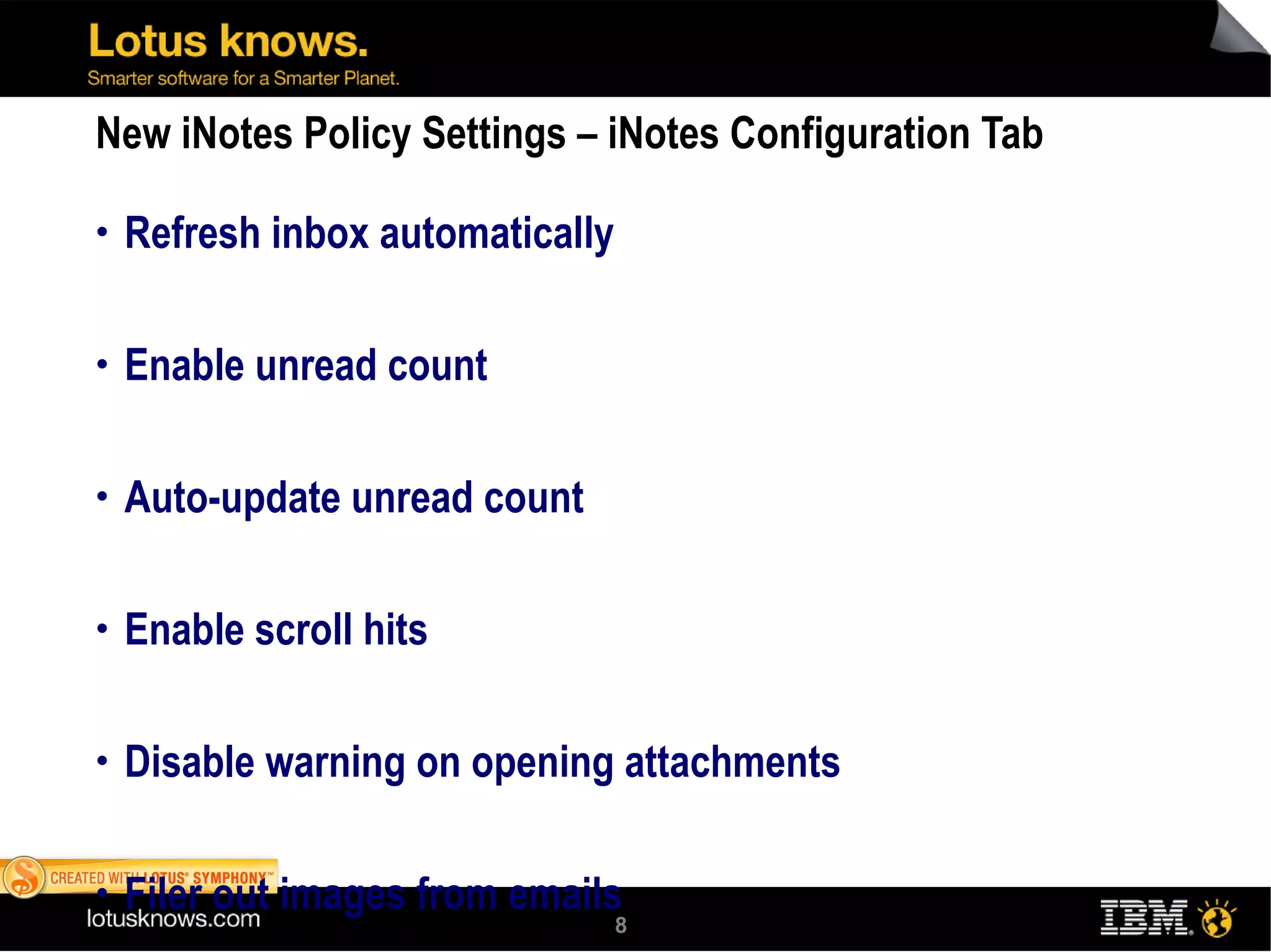 New iNotes Policy Settings – iNotes Configuration Tab Refresh inbox automatically Enable unread count Auto-update unread count Enable scroll hits Disable warning on opening attachments Filer out images from emails Proxy server name/URL pairs for Quickr usability Show sidebar on startup Show preferences Server or local archiving 