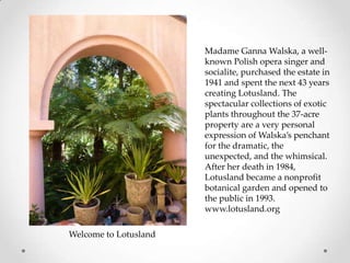 Madame Ganna Walska, a wellknown Polish opera singer and
socialite, purchased the estate in
1941 and spent the next 43 years
creating Lotusland. The
spectacular collections of exotic
plants throughout the 37-acre
property are a very personal
expression of Walska’s penchant
for the dramatic, the
unexpected, and the whimsical.
After her death in 1984,
Lotusland became a nonprofit
botanical garden and opened to
the public in 1993.
www.lotusland.org
Welcome to Lotusland

 