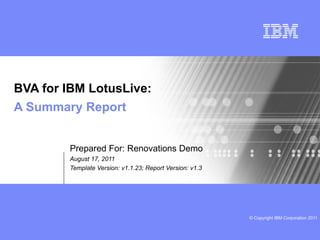 BVA for IBM LotusLive:
A Summary Report


        Prepared For: Renovations Demo
        August 17, 2011
        Template Version: v1.1.23; Report Version: v1.3




                                                          © Copyright IBM Corporation 2011
 