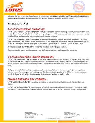www.lotuslubes.com Page 10
Dubai Contact
Alliance Energy Group
Unit: 3203, Jumeirah Bay Tower (X3)
J.L.T. Dubai (UAE)
Ph: 971-552267602
USA contact:
Global Petrochem LLC
10301 Northwest Freeways # 312
Houston TX 77092 (USA)
Ph: 1-7136862007
is leading the way in meeting the enhanced oil requirements of API CJ-4, CI-4Plus and CI-4 and leading OEM spec-
ifications by formulating with Group II base oils with an Advanced Detergent Additive System.
SMALL ENGINES
2-CYCLE UNIVERSAL ENGINE OIL
LOTUS LUBES© 2-Cycle Universal Engine Oil w/ Fuel Stabilizer is blended from high viscosity index paraffinic base
stocks. These oils are fortified with low-ash forming detergency additives, extreme pressure anti-wear components,
a fuel stabilizer and a coupling agent to enhance oil-gasoline mixtures.
LOTUS LUBES© 2-Cycle Universal Engine Oil is designed for use in hot running, air-cooled engines such as chain-
saws, lawnmowers, leaf blowers, string trimmers and 2-cycle edgers and motorcycles, Can be mixed at any ratio up
to 50:1 6.4 ounce package size is designed to mix with 2.5 gallons at a 50:1 ratio or 2 gallons at a 40:1 ratio.
Meets and exceeds JASO FB/ISO-GGB for service in all air-cooled 2-cycle engines.
Recommended for use by both homeowners and professional lawn care and tree cutting operations
2-CYCLE SYNTHETIC BLEND ENGINE OIL
LOTUS LUBES Universal 2-Cycle Engine Oil Synthetic Blend is blended from a mixture of high viscosity index par-
affinic base stocks and Group III (synthetic) base oils. These oils are fortified with low-ash forming detergency ad-
ditives, extreme pressure anti-wear components, a fuel stabilizer and a coupling agent to enhance oil-gasoline mix-
tures.
Designed for use in hot running, air-cooled engines such as chainsaws, lawnmowers, leaf blowers, string
trimmers, and 2-cycle edgers and motorcycles, Can be mixed at any ratio up to 50:1. 6.4 ounces package
size is designed to mix with 2.5 gallons at a 50:1 ratio or 2 gallons at a 40:1 ratio.
CHAIN & BAR HIGH TAC FORMULA
LOTUS LUBES© Chain & Bar Oil is specially formulated to provide maximum lubrication of chainsaw bars and
chains.
LOTUS LUBES© Chain & Bar Oil contains highly refined oils for proper lubrication and protects moving parts and
metal alloys. The concentrated tackiness additive helps to keep the oil on the chain even at high cutting speeds.
 