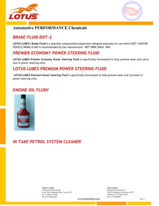 www.lotuslubes.com Page 11
Dubai Contact
Alliance Energy Group
Unit: 3203, Jumeirah Bay Tower (X3)
J.L.T. Dubai (UAE)
Ph: 971-552267602
USA contact:
Global Petrochem LLC
10301 Northwest Freeways # 312
Houston TX 77092 (USA)
Ph: 1-7136862007
Automotive PERFORMANCE Chemicals
BRAKE FLUID DOT-3
LOTUS LUBES's Brake Fluid is a specially compounded preparation designed expressly for use where DOT-3 MOTOR
VEHICLE BRAKE FLUID is recommended by the manufacturer. WET ERBP 284oF. MIN.
PREMIER ECONOMY POWER STEERING FLUID
LOTUS LUBES Premier Economy Power Steering Fluid is specifically formulated to help prevent wear and corro-
sion in power steering units.
LOTUS LUBES PREMIUM POWER STEERING FLUID
LOTUS LUBES Premium Power Steering Fluid is specifically formulated to help prevent wear and corrosion in
power steering units.
ENGINE OIL FLUSH
IN TAKE PETROL SYSTEM CLEANER
 