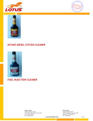 www.lotuslubes.com Page 12
Dubai Contact
Alliance Energy Group
Unit: 3203, Jumeirah Bay Tower (X3)
J.L.T. Dubai (UAE)
Ph: 971-552267602
USA contact:
Global Petrochem LLC
10301 Northwest Freeways # 312
Houston TX 77092 (USA)
Ph: 1-7136862007
INTAKE DIESEL SYSTEM CLEANER
FUEL INJECTION CLEANER
 