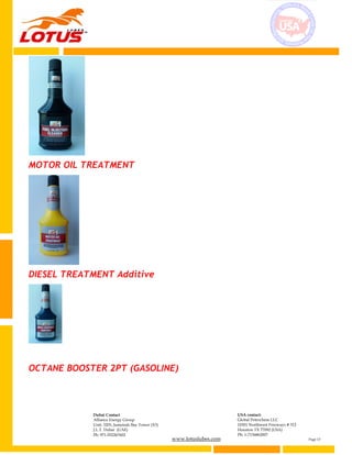 www.lotuslubes.com Page 13
Dubai Contact
Alliance Energy Group
Unit: 3203, Jumeirah Bay Tower (X3)
J.L.T. Dubai (UAE)
Ph: 971-552267602
USA contact:
Global Petrochem LLC
10301 Northwest Freeways # 312
Houston TX 77092 (USA)
Ph: 1-7136862007
MOTOR OIL TREATMENT
DIESEL TREATMENT Additive
OCTANE BOOSTER 2PT (GASOLINE)
 