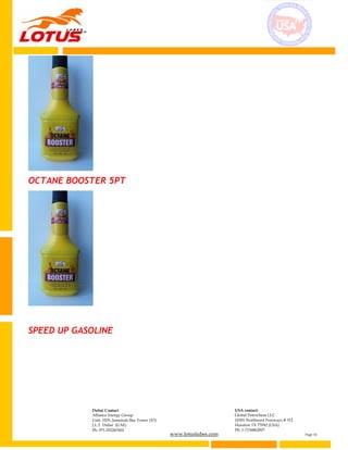 www.lotuslubes.com Page 14
Dubai Contact
Alliance Energy Group
Unit: 3203, Jumeirah Bay Tower (X3)
J.L.T. Dubai (UAE)
Ph: 971-552267602
USA contact:
Global Petrochem LLC
10301 Northwest Freeways # 312
Houston TX 77092 (USA)
Ph: 1-7136862007
OCTANE BOOSTER 5PT
SPEED UP GASOLINE
 