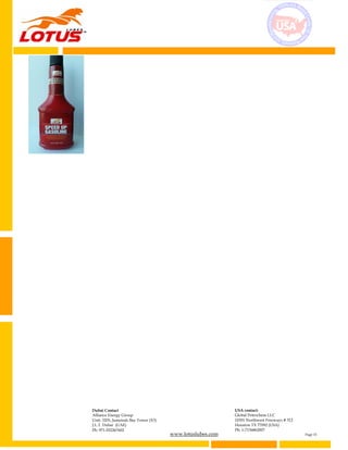 www.lotuslubes.com Page 15
Dubai Contact
Alliance Energy Group
Unit: 3203, Jumeirah Bay Tower (X3)
J.L.T. Dubai (UAE)
Ph: 971-552267602
USA contact:
Global Petrochem LLC
10301 Northwest Freeways # 312
Houston TX 77092 (USA)
Ph: 1-7136862007
 
