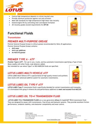 www.lotuslubes.com Page 3
Dubai Contact
Alliance Energy Group
Unit: 3203, Jumeirah Bay Tower (X3)
J.L.T. Dubai (UAE)
Ph: 971-552267602
USA contact:
Global Petrochem LLC
10301 Northwest Freeways # 312
Houston TX 77092 (USA)
Ph: 1-7136862007
 Control high-temperature deposits in critical ring belt area
 Provide maximum protection against rust and corrosion
 Meet SAE standards for high-temperature/high-shear rate viscosity
 Extend engine life by controlling wear and deposit formation
 All viscosity grades exceed requirements for API SM
Functional Fluids
Transmission
PREMIER MULTI-PURPOSE GREASE
Premier General Purpose Grease is Lithium grease recommended for NLGL #2 applications.
Premier General Purpose Grease contains:
 Anti-wear
 Anti-rust additives
 An NLGI #2 grease
PREMIER TYPE A - ATF
Premier Type A ATF— For use in cars, trucks, and bus automatic transmissions specifying a Type A fluid.
Mixes readily with other fluids, Leak detector added,
Not intended for use where Type F or DEX/MERCON fluids are specified.
LOTUS LUBES MULTI-VEHICLE ATF
LOTUS LUBES Multi-Vehicle ATF is special blend of high quality mineral and synthetic
base stocks with advanced additive system for automatic transmissions.
LOTUS LUBES OIL TYPE-F ATF
LOTUS LUBES Type F transmission fluid is specifically blended for certain transmissions and transaxles.
It is formulated with group II mineral oils and performance additives to meet and exceed Ford M2C33F.
LOTUS LUBES OIL TO-4 TRANSMISSION FLUID
LOTUS LUBES TO-4 TRANSMISSION FLUIDS are a new generation Allison C-4 and CAT TO-4 transmission fluid.
They are designed for power shift transmissions, final drives and hydraulic systems. They provide excellent friction
performance, oxidation stability, and elastomer compatibility and wear control.
 