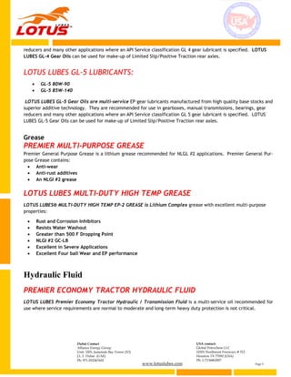 www.lotuslubes.com Page 5
Dubai Contact
Alliance Energy Group
Unit: 3203, Jumeirah Bay Tower (X3)
J.L.T. Dubai (UAE)
Ph: 971-552267602
USA contact:
Global Petrochem LLC
10301 Northwest Freeways # 312
Houston TX 77092 (USA)
Ph: 1-7136862007
reducers and many other applications where an API Service classification GL 4 gear lubricant is specified. LOTUS
LUBES GL-4 Gear Oils can be used for make-up of Limited Slip/Positive Traction rear axles.
LOTUS LUBES GL-5 LUBRICANTS:
 GL-5 80W-90
 GL-5 85W-140
LOTUS LUBES GL-5 Gear Oils are multi-service EP gear lubricants manufactured from high quality base stocks and
superior additive technology. They are recommended for use in gearboxes, manual transmissions, bearings, gear
reducers and many other applications where an API Service classification GL 5 gear lubricant is specified. LOTUS
LUBES GL-5 Gear Oils can be used for make-up of Limited Slip/Positive Traction rear axles.
Grease
PREMIER MULTI-PURPOSE GREASE
Premier General Purpose Grease is a lithium grease recommended for NLGL #2 applications. Premier General Pur-
pose Grease contains:
 Anti-wear
 Anti-rust additives
 An NLGI #2 grease
LOTUS LUBES MULTI-DUTY HIGH TEMP GREASE
LOTUS LUBES® MULTI-DUTY HIGH TEMP EP-2 GREASE is Lithium Complex grease with excellent multi-purpose
properties:
 Rust and Corrosion Inhibitors
 Resists Water Washout
 Greater than 500 F Dropping Point
 NLGI #2 GC-LB
 Excellent in Severe Applications
 Excellent Four ball Wear and EP performance
Hydraulic Fluid
PREMIER ECONOMY TRACTOR HYDRAULIC FLUID
LOTUS LUBES Premier Economy Tractor Hydraulic / Transmission Fluid is a multi-service oil recommended for
use where service requirements are normal to moderate and long-term heavy duty protection is not critical.
 