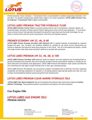www.lotuslubes.com Page 6
Dubai Contact
Alliance Energy Group
Unit: 3203, Jumeirah Bay Tower (X3)
J.L.T. Dubai (UAE)
Ph: 971-552267602
USA contact:
Global Petrochem LLC
10301 Northwest Freeways # 312
Houston TX 77092 (USA)
Ph: 1-7136862007
Premier Economy Tractor Hydraulic / Transmission Fluid is recommended for ambient temperatures between +32 F
and 104 F. For ambient temperatures outside these ranges or for newer equipment, LOTUS LUBES Premium Trac-
tor Hydraulic / Transmission Fluid is highly recommended.
LOTUS LUBES PREMIUM TRACTOR HYDRAULIC FLUID
LOTUS LUBES Premium Tractor Fluid is a premium quality fluid for use in transmissions, hydraulic systems, oil
immersed brakes, and other ancillary systems fitted to agricultural tractor and off-road equipment. It is an excep-
tional universal tractor fluid specially formulated from paraffinic base stocks and the latest technology, for use
where a common fluid reservoir serves transmissions, final drives and hydraulic systems.
PREMIER ECONOMY AW 32, 46, & 68
LOTUS LUBES Premier Economy Anti-Wear (AW) Hydraulic Oil is a quality hydraulic oil developed as a general
purpose anti-wear, rust, corrosion, and oxidation inhibited oil, suitable for use where service requirements are
normal to moderate and long-term heavy duty protection is not critical. This oil is formulated with quality, refined
mid-range viscosity index base stocks and select additives to provide wear protection.
LOTUS LUBES PREMIUM AW 32, 46, 68, & 100
LOTUS LUBES Premium Anti-Wear (AW) Hydraulic fluids are superior anti-wear hydraulic and circulating fluids es-
pecially formulated from paraffinic base oils to provide excellent thermal and oxidative stability in virtually all ma-
chine lubrication and hydraulic fluid applications. LOTUS LUBES Premium AW Hydraulic fluids contain and effective
zinc containing anti-wear agent to help minimize wear in vane, gear and piston pumps.
LOTUS LUBES Premium AW Hydraulic oils are premium products formulated with an effective anti-wear compound
compatible with bearing components for hydraulic or circulating systems requiring high quality anti-wear oils, such
as those recommended by hydraulic pump and machine tool manufacturers.
LOTUS LUBES PREMIUM CLEAR MARINE HYDRAULIC OILS
LOTUS LUBES Clear Marine Hydraulic Oils are formulated with premium base stocks and an Advanced Ashless
Additive Technology. They provide excellent rust protection and superior anti-wear protection.
Gas Engine Oils
LOTUS LUBES GAS ENGINE OILS
PREMIUM ASHLESS
 